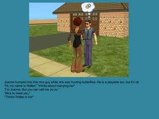 Joanne bumped into this nice guy while she was hunting butterflies. He is a playable too, but it’s ok.
“Hi, my name is Walter.” *thinks about marrying her*
“I’m Joanne. But you can call me Jo-Jo.”
“Nice to meet you.”
*Thinks Walter is hot*
 