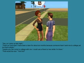 “Yea, so I grew up last night.”
“That’s so cool man! I have been a teen for about six months because someone hasn’t sent me to college yet
but that’s alright.”
“maybe you can come to college with me. I could use a friend or two while I’m there.”
“That would be nice.” *hint hint*
 
