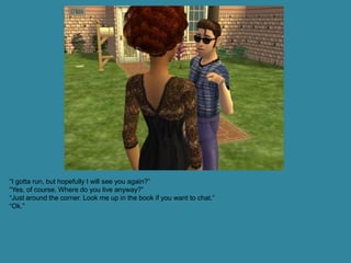 “I gotta run, but hopefully I will see you again?”
“Yes, of course. Where do you live anyway?”
“Just around the corner. Look me up in the book if you want to chat.”
“Ok.”
 