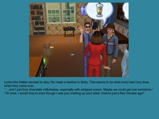 Looks like Walter decided to stay. He made a beeline to Betty. That seems to be what every teen boy does
when they come over.
“….and I just love chocolate milkshakes, especially with whipped cream. Maybe we could get one sometime.”
“Oh wow, I would love to even though I was just chatting up your sister Joanne just a few minutes ago!”
 