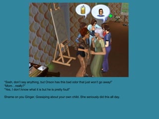 “Sssh, don’t say anything, but Orson has this bad odor that just won’t go away!”
“Mom…really?”
“Yes, I don’t know what it is but he is pretty foul!”

Shame on you Ginger. Gossiping about your own child. She seriously did this all day.
 