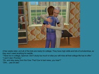 A few weeks later, and all of the kids are ready for college. They have high skills and lots of scholarships, so
they won’t need anything for awhile.
“”Have fun in college, Spencer. Don’t study too much or else you will miss all that college life has to offer.”
“I won’t dad. Promise.”
“Oh, and stay away from the Cow. That Cow is bad news, you hear?”
“Uhh….yea ok dad.”
 