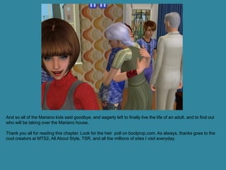 And so all of the Mariano kids said goodbye, and eagerly left to finally live the life of an adult, and to find out
who will be taking over the Mariano house.

Thank you all for reading this chapter. Look for the heir poll on boolprop.com. As always, thanks goes to the
cool creators at MTS2, All About Style, TSR, and all the millions of sites I visit everyday.
 