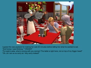 I guess this was payback for making her wait 20 minutes before telling her what he wanted to eat.
“And honey I was thinking-” *CRASH!*
“For pete’s sake, what is wrong with you woman! The table is right here, not on top of my friggin head!”
“Oh..oh I am so so sorry sir. Very sorry indeed!”
 