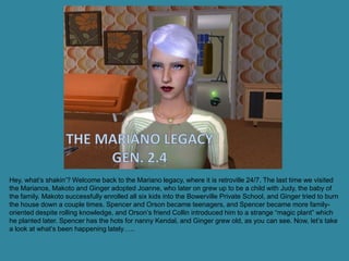 Hey, what’s shakin’? Welcome back to the Mariano legacy, where it is retroville 24/7. The last time we visited
the Marianos, Makoto and Ginger adopted Joanne, who later on grew up to be a child with Judy, the baby of
the family. Makoto successfully enrolled all six kids into the Bowerville Private School, and Ginger tried to burn
the house down a couple times. Spencer and Orson became teenagers, and Spencer became more family-
oriented despite rolling knowledge, and Orson’s friend Collin introduced him to a strange “magic plant” which
he planted later. Spencer has the hots for nanny Kendal, and Ginger grew old, as you can see. Now, let’s take
a look at what’s been happening lately…..
 