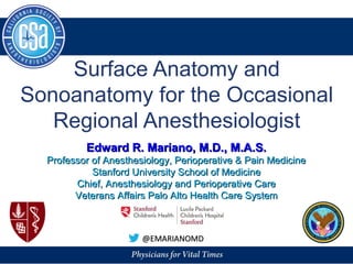 Surface Anatomy and
Sonoanatomy for the Occasional
Regional Anesthesiologist
@EMARIANOMD@EMARIANOMD
Edward R. Mariano, M.D., M.A.S.Edward R. Mariano, M.D., M.A.S.
Professor of Anesthesiology, Perioperative & Pain MedicineProfessor of Anesthesiology, Perioperative & Pain Medicine
Stanford University School of MedicineStanford University School of Medicine
Chief, Anesthesiology and Perioperative CareChief, Anesthesiology and Perioperative Care
Veterans Affairs Palo Alto Health Care SystemVeterans Affairs Palo Alto Health Care System
 
