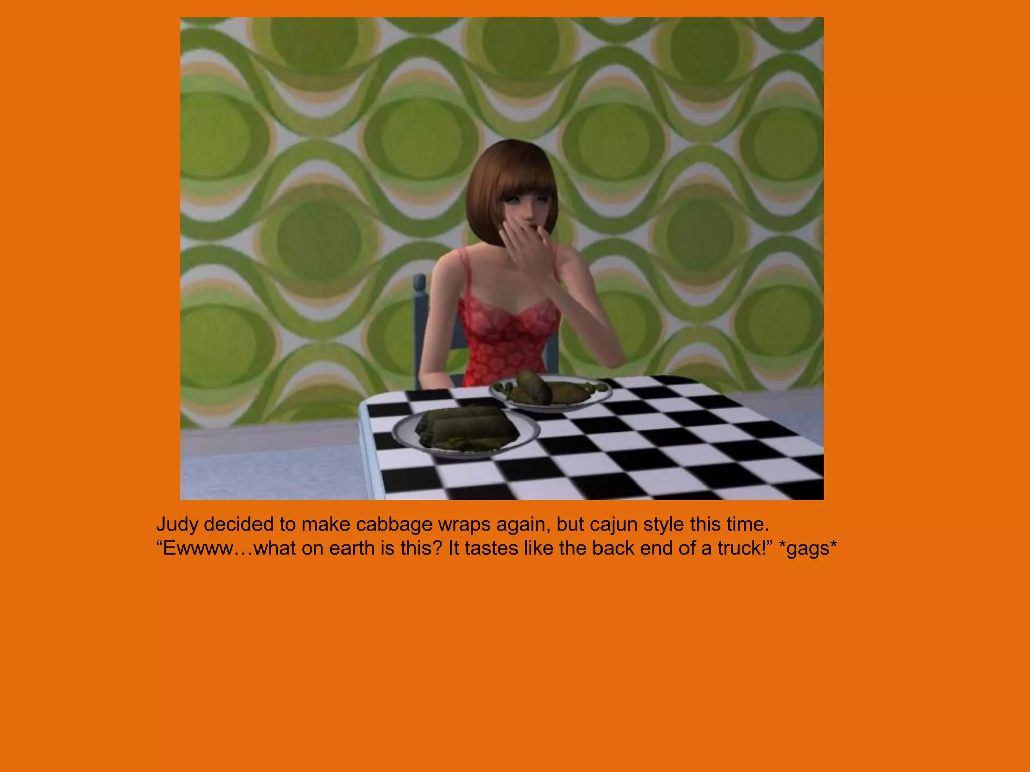 Judy decided to make cabbage wraps again, but cajun style this time.
“Ewwww…what on earth is this? It tastes like the back end of a truck!” *gags*
 