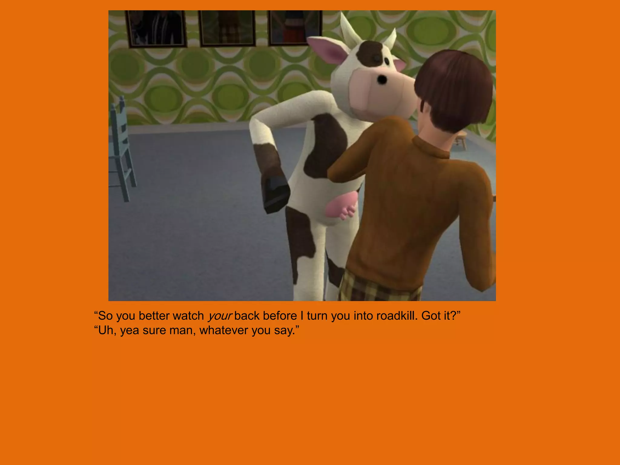 “So you better watch your back before I turn you into roadkill. Got it?”
“Uh, yea sure man, whatever you say.”
 