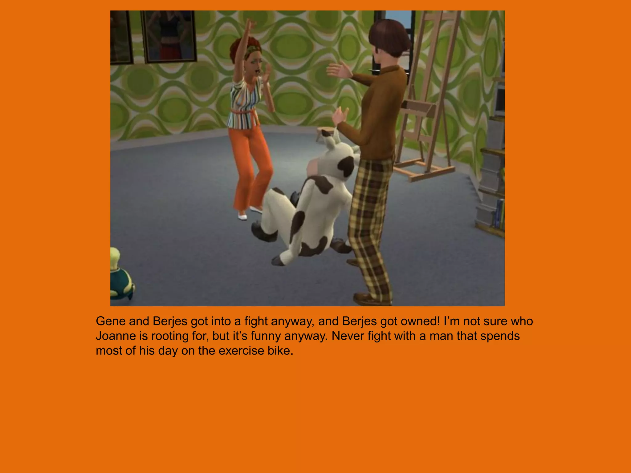 Gene and Berjes got into a fight anyway, and Berjes got owned! I‟m not sure who
Joanne is rooting for, but it‟s funny anyway. Never fight with a man that spends
most of his day on the exercise bike.
 