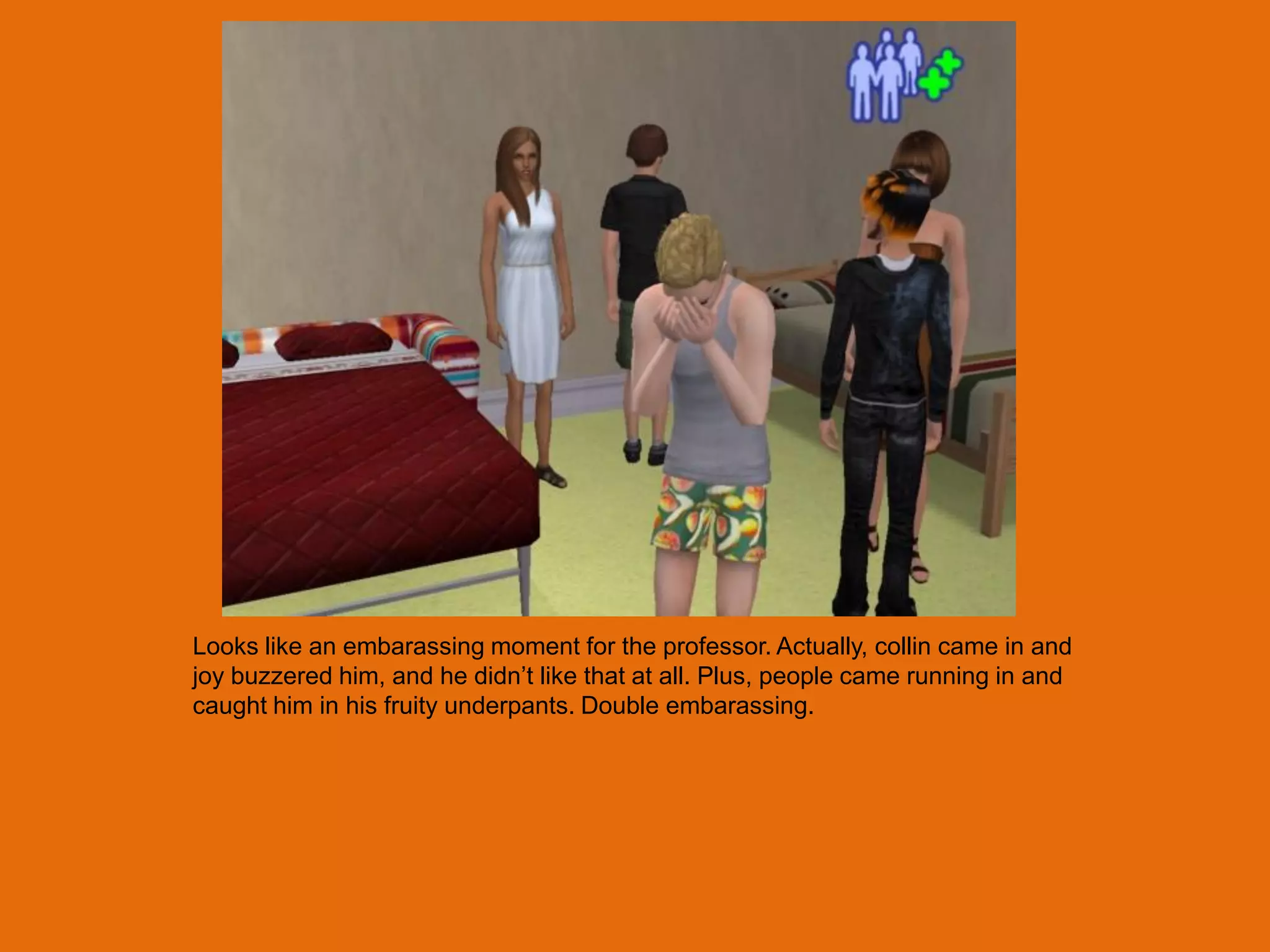 Looks like an embarassing moment for the professor. Actually, collin came in and
joy buzzered him, and he didn‟t like that at all. Plus, people came running in and
caught him in his fruity underpants. Double embarassing.
 