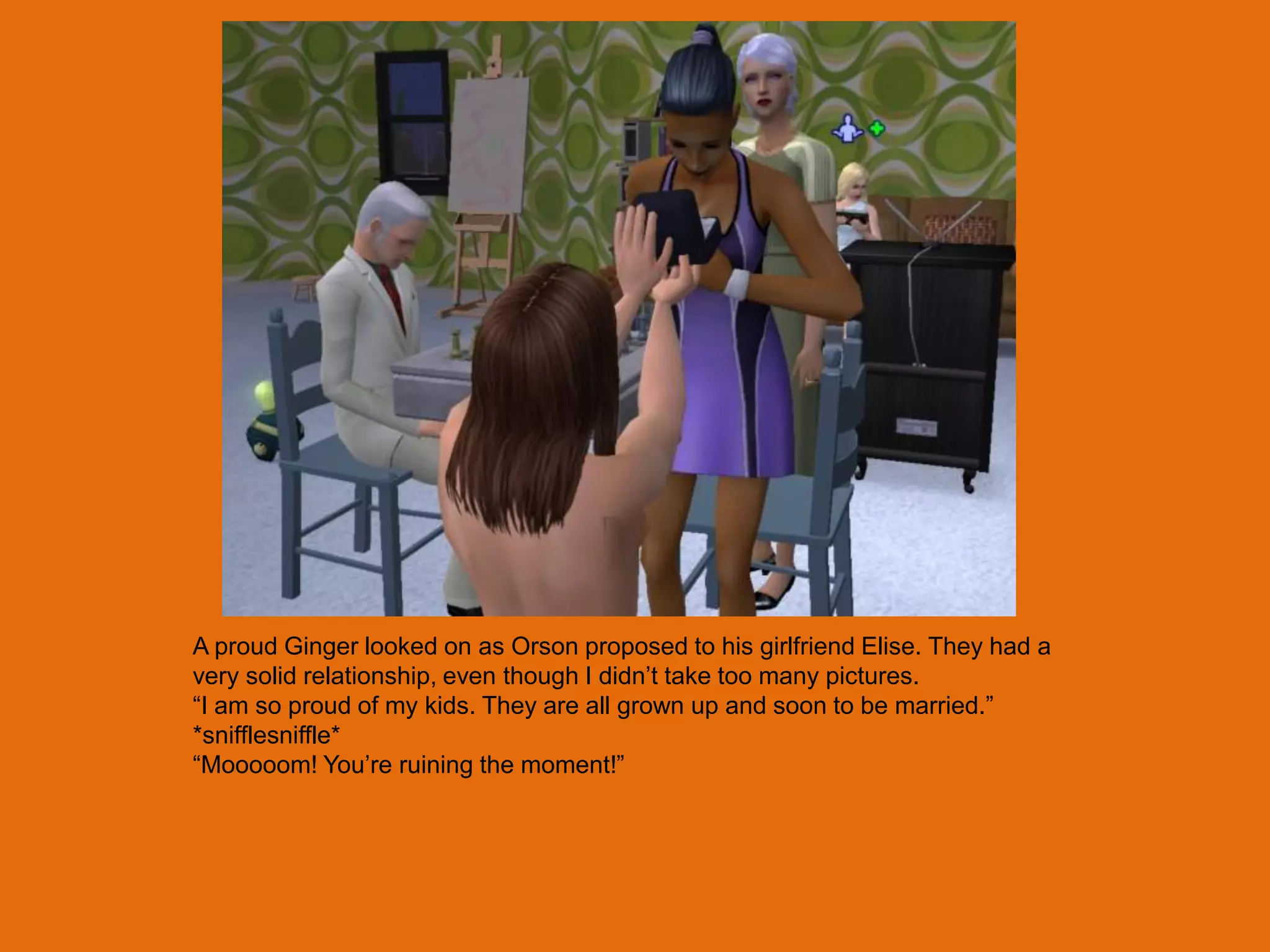A proud Ginger looked on as Orson proposed to his girlfriend Elise. They had a
very solid relationship, even though I didn‟t take too many pictures.
“I am so proud of my kids. They are all grown up and soon to be married.”
*snifflesniffle*
“Mooooom! You‟re ruining the moment!”
 