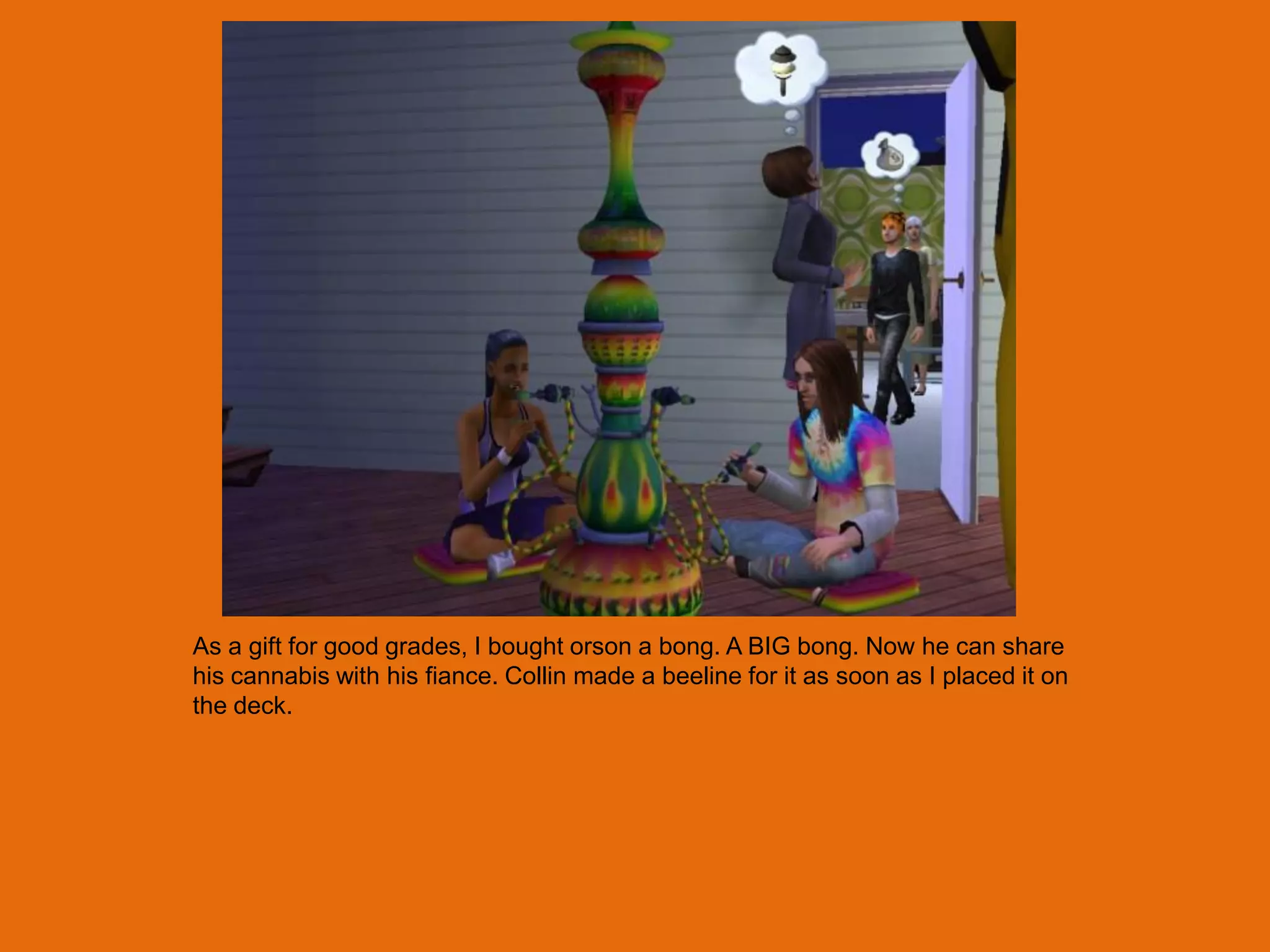 As a gift for good grades, I bought orson a bong. A BIG bong. Now he can share
his cannabis with his fiance. Collin made a beeline for it as soon as I placed it on
the deck.
 