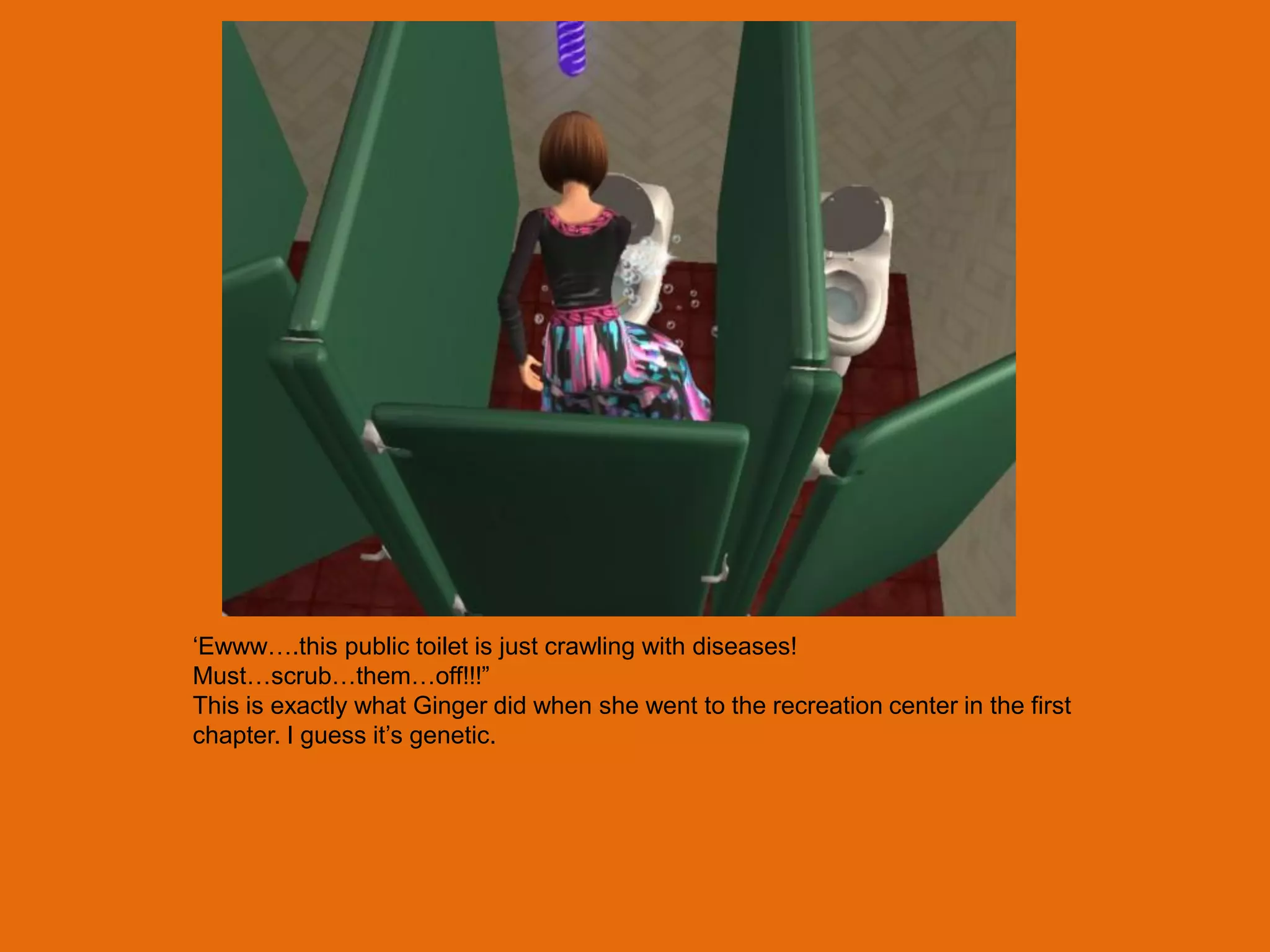 „Ewww….this public toilet is just crawling with diseases!
Must…scrub…them…off!!!”
This is exactly what Ginger did when she went to the recreation center in the first
chapter. I guess it‟s genetic.
 