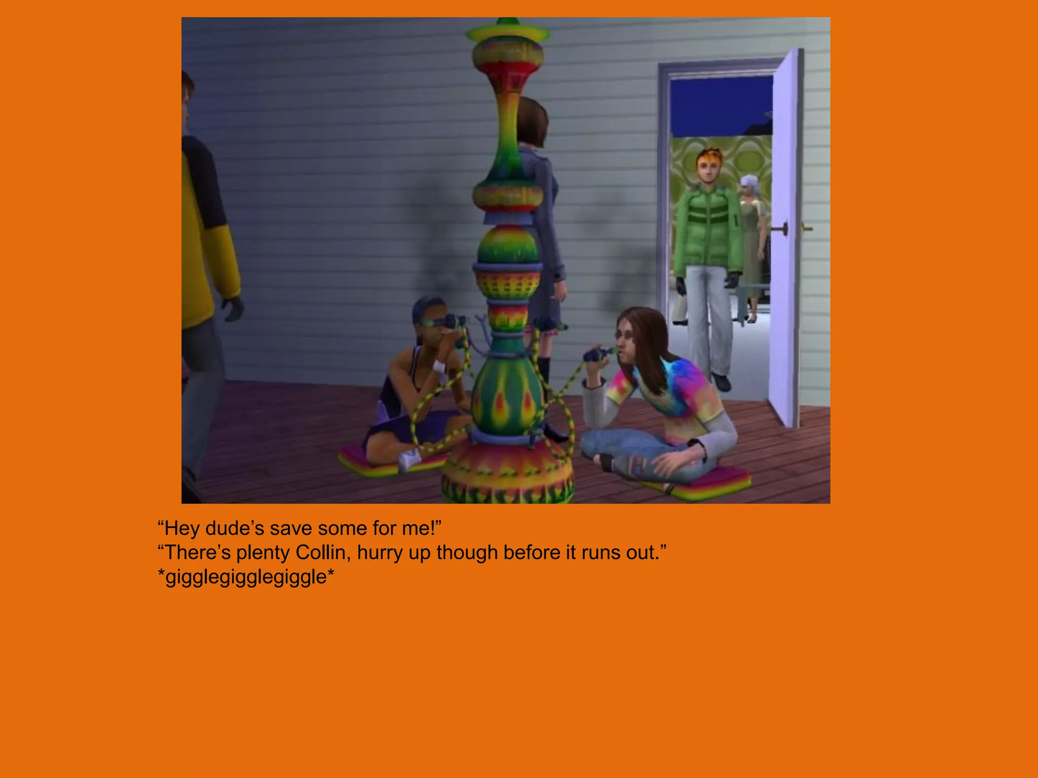 “Hey dude‟s save some for me!”
“There‟s plenty Collin, hurry up though before it runs out.”
*gigglegigglegiggle*
 