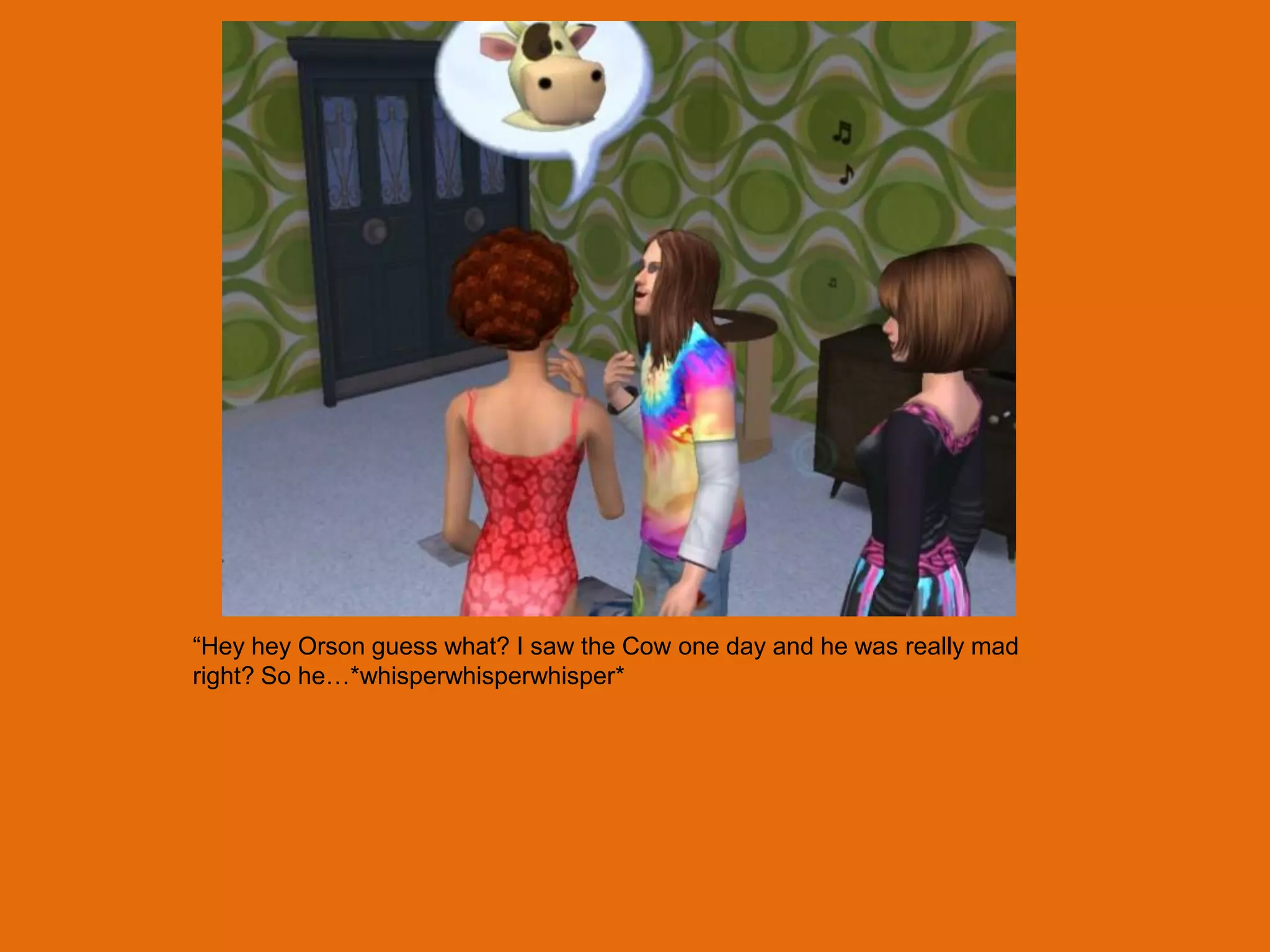 “Hey hey Orson guess what? I saw the Cow one day and he was really mad
right? So he…*whisperwhisperwhisper*
 