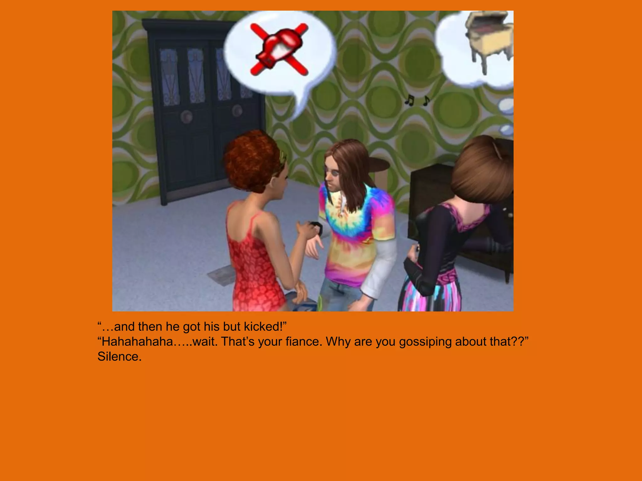“…and then he got his but kicked!”
“Hahahahaha…..wait. That‟s your fiance. Why are you gossiping about that??”
Silence.
 