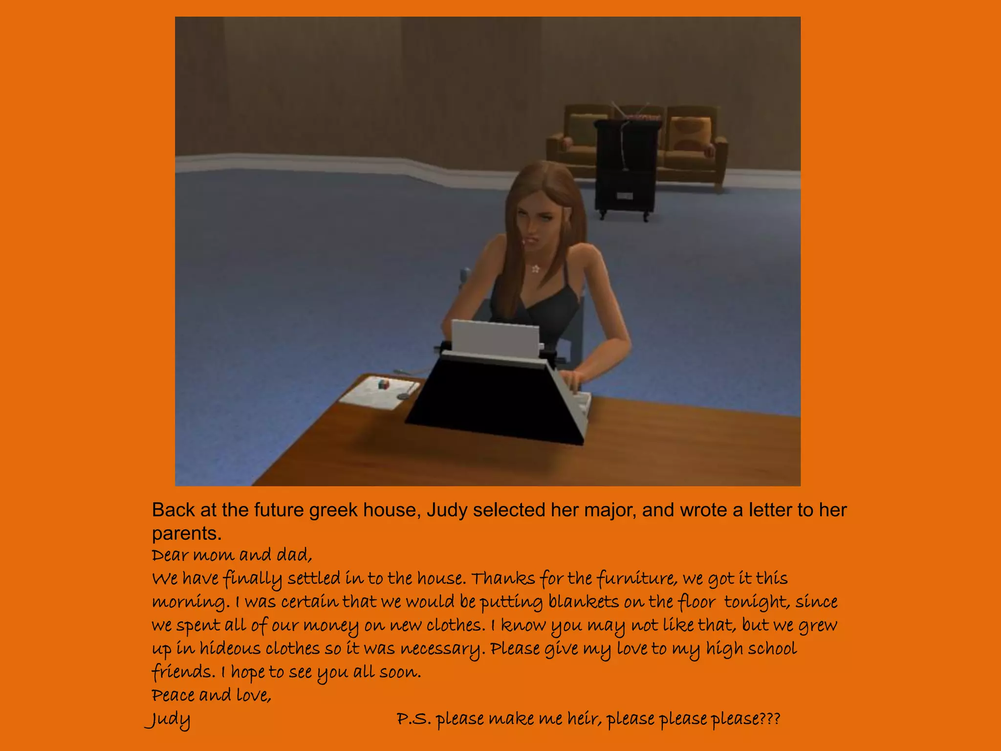 Back at the future greek house, Judy selected her major, and wrote a letter to her
parents.
Dear mom and dad,
We have finally settled in to the house. Thanks for the furniture, we got it this
morning. I was certain that we would be putting blankets on the floor tonight, since
we spent all of our money on new clothes. I know you may not like that, but we grew
up in hideous clothes so it was necessary. Please give my love to my high school
friends. I hope to see you all soon.
Peace and love,
Judy                             P.S. please make me heir, please please please???
 