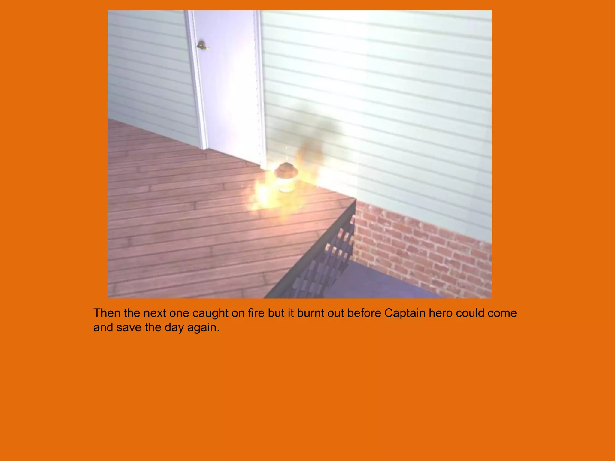 Then the next one caught on fire but it burnt out before Captain hero could come
and save the day again.
 