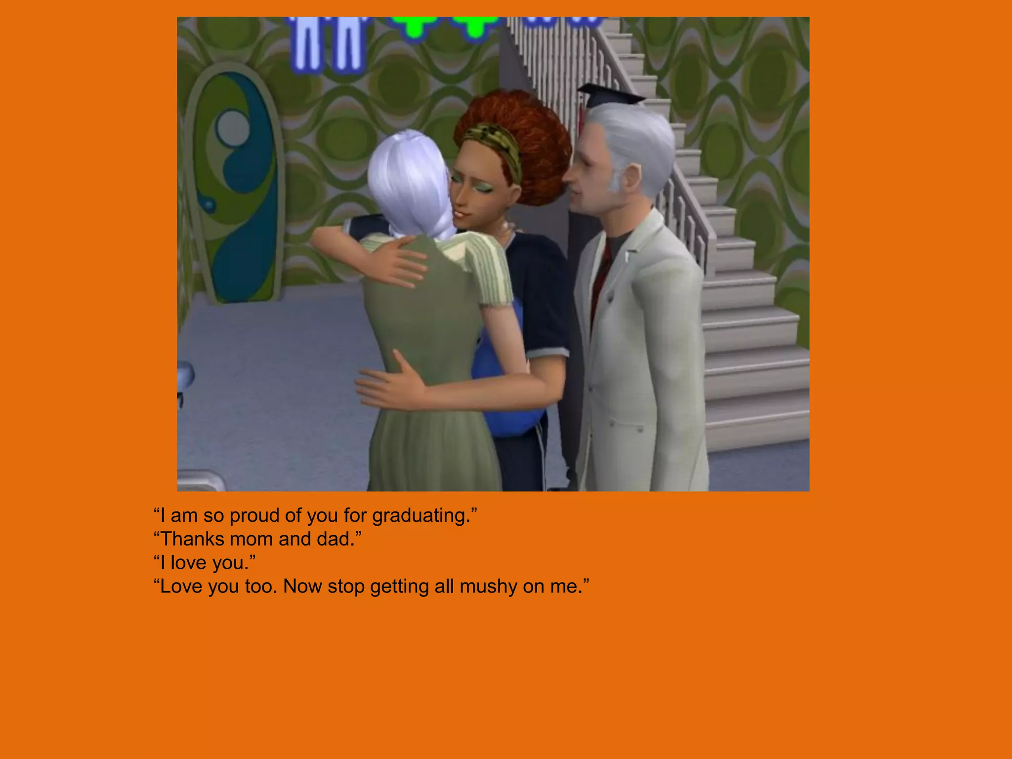 “I am so proud of you for graduating.”
“Thanks mom and dad.”
“I love you.”
“Love you too. Now stop getting all mushy on me.”
 