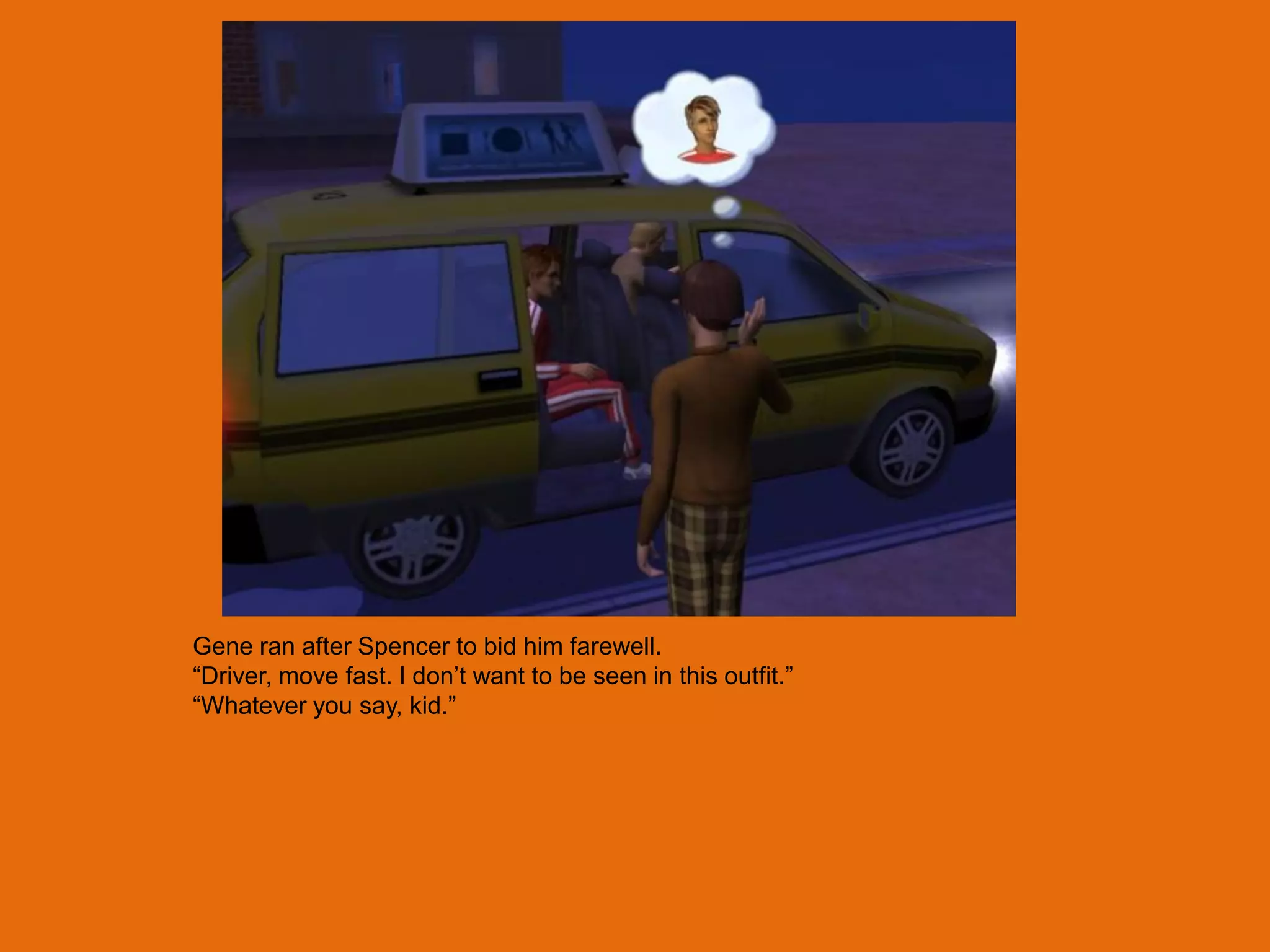 Gene ran after Spencer to bid him farewell.
“Driver, move fast. I don‟t want to be seen in this outfit.”
“Whatever you say, kid.”
 