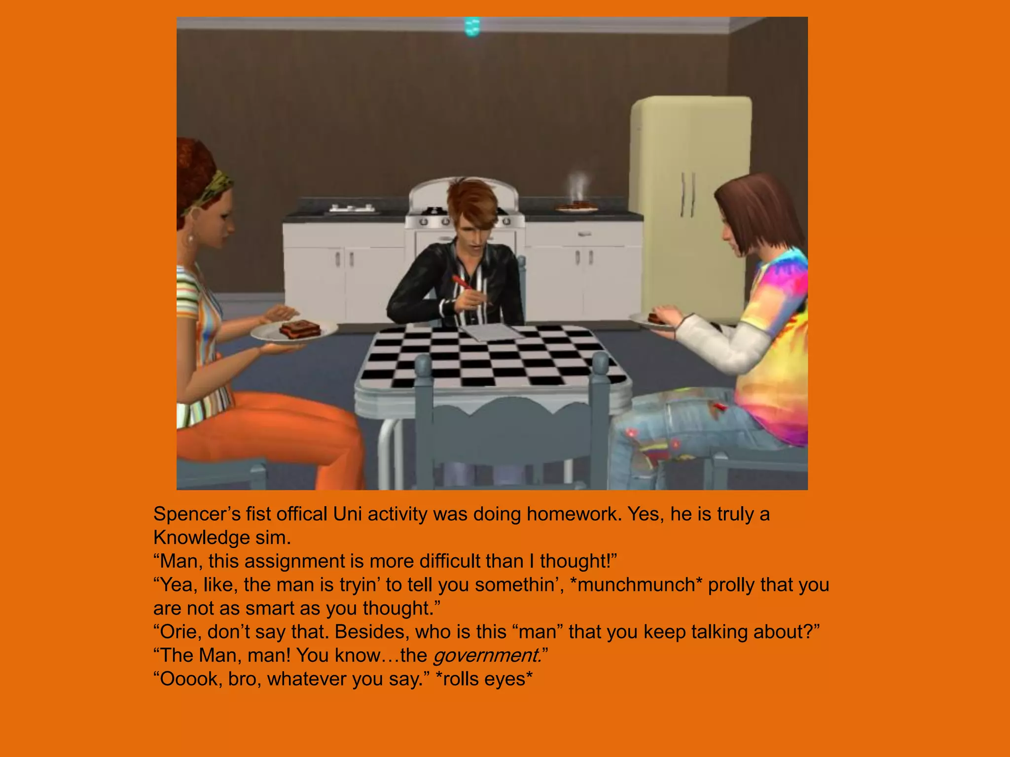 Spencer‟s fist offical Uni activity was doing homework. Yes, he is truly a
Knowledge sim.
“Man, this assignment is more difficult than I thought!”
“Yea, like, the man is tryin‟ to tell you somethin‟, *munchmunch* prolly that you
are not as smart as you thought.”
“Orie, don‟t say that. Besides, who is this “man” that you keep talking about?”
“The Man, man! You know…the government.”
“Ooook, bro, whatever you say.” *rolls eyes*
 