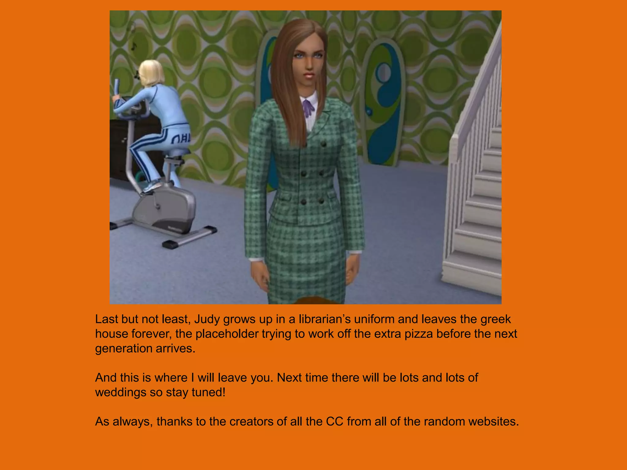 Last but not least, Judy grows up in a librarian‟s uniform and leaves the greek
house forever, the placeholder trying to work off the extra pizza before the next
generation arrives.

And this is where I will leave you. Next time there will be lots and lots of
weddings so stay tuned!

As always, thanks to the creators of all the CC from all of the random websites.
 