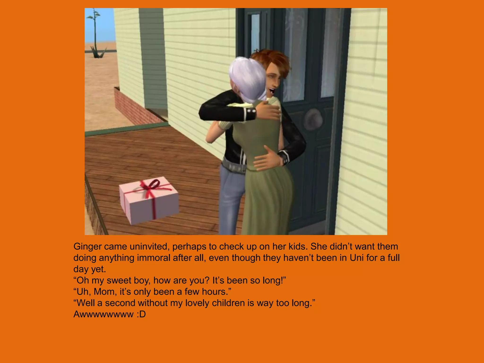 Ginger came uninvited, perhaps to check up on her kids. She didn‟t want them
doing anything immoral after all, even though they haven‟t been in Uni for a full
day yet.
“Oh my sweet boy, how are you? It‟s been so long!”
“Uh, Mom, it‟s only been a few hours.”
“Well a second without my lovely children is way too long.”
Awwwwwwww :D
 