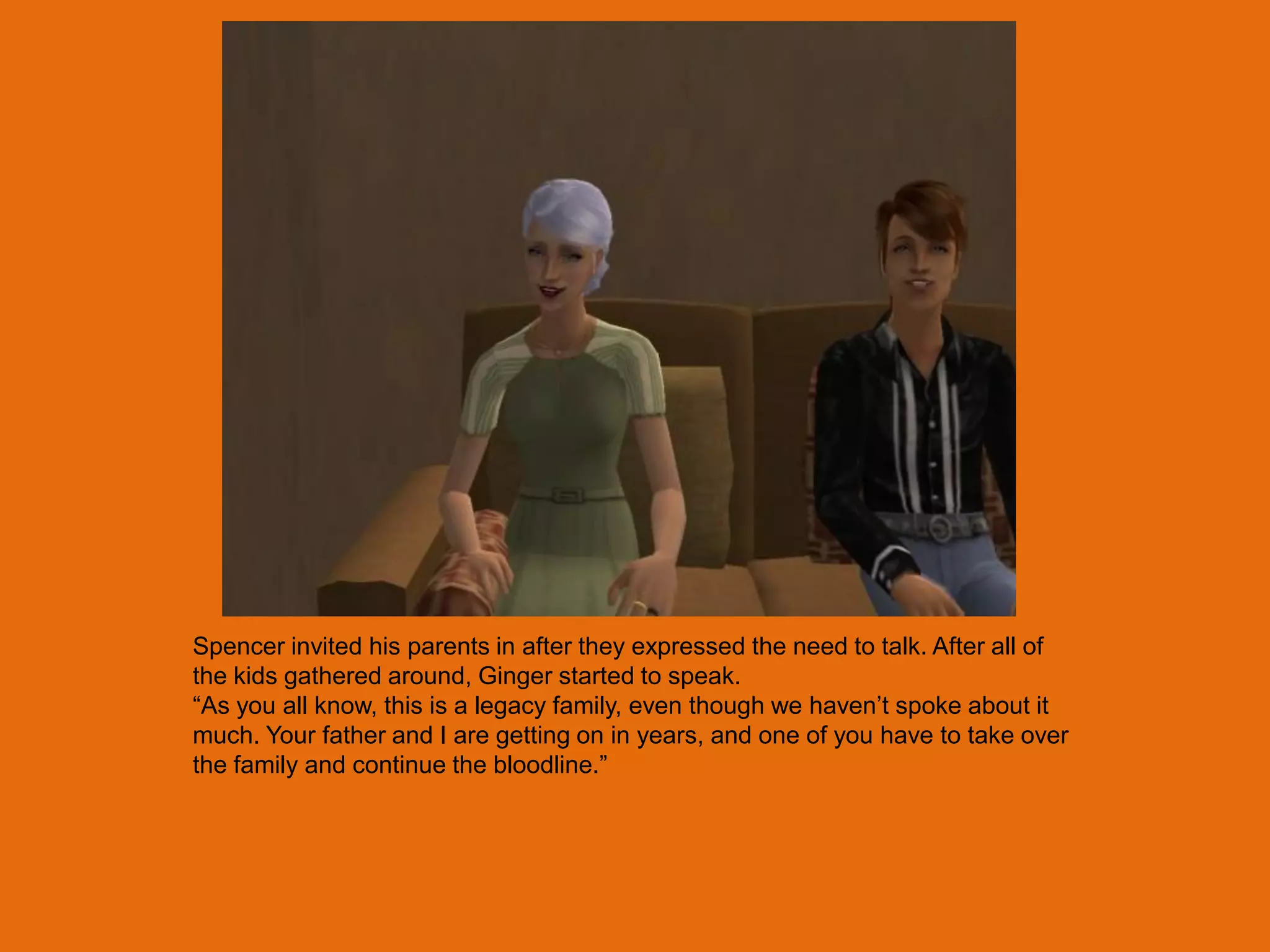 Spencer invited his parents in after they expressed the need to talk. After all of
the kids gathered around, Ginger started to speak.
“As you all know, this is a legacy family, even though we haven‟t spoke about it
much. Your father and I are getting on in years, and one of you have to take over
the family and continue the bloodline.”
 