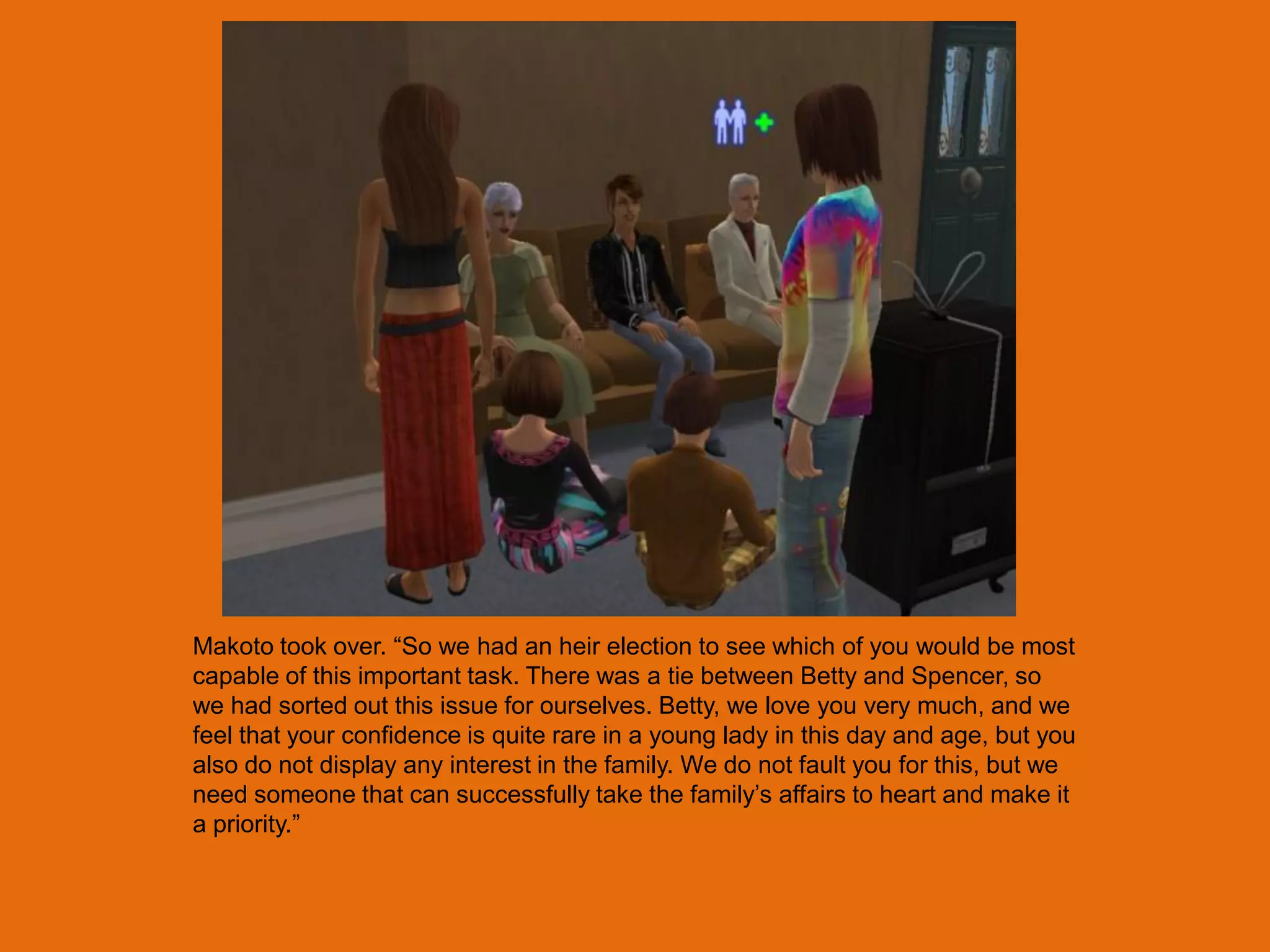 Makoto took over. “So we had an heir election to see which of you would be most
capable of this important task. There was a tie between Betty and Spencer, so
we had sorted out this issue for ourselves. Betty, we love you very much, and we
feel that your confidence is quite rare in a young lady in this day and age, but you
also do not display any interest in the family. We do not fault you for this, but we
need someone that can successfully take the family‟s affairs to heart and make it
a priority.”
 