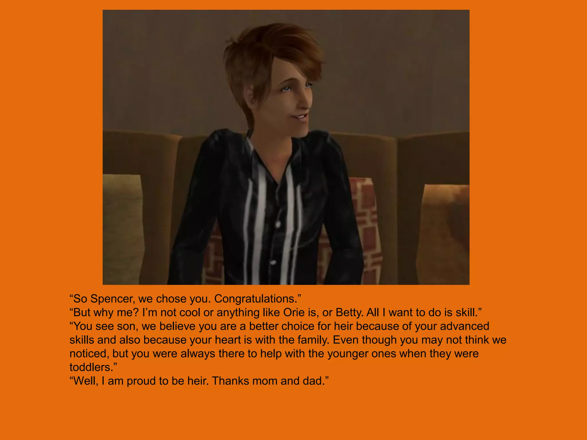 “So Spencer, we chose you. Congratulations.”
“But why me? I‟m not cool or anything like Orie is, or Betty. All I want to do is skill.”
“You see son, we believe you are a better choice for heir because of your advanced
skills and also because your heart is with the family. Even though you may not think we
noticed, but you were always there to help with the younger ones when they were
toddlers.”
“Well, I am proud to be heir. Thanks mom and dad.”
 
