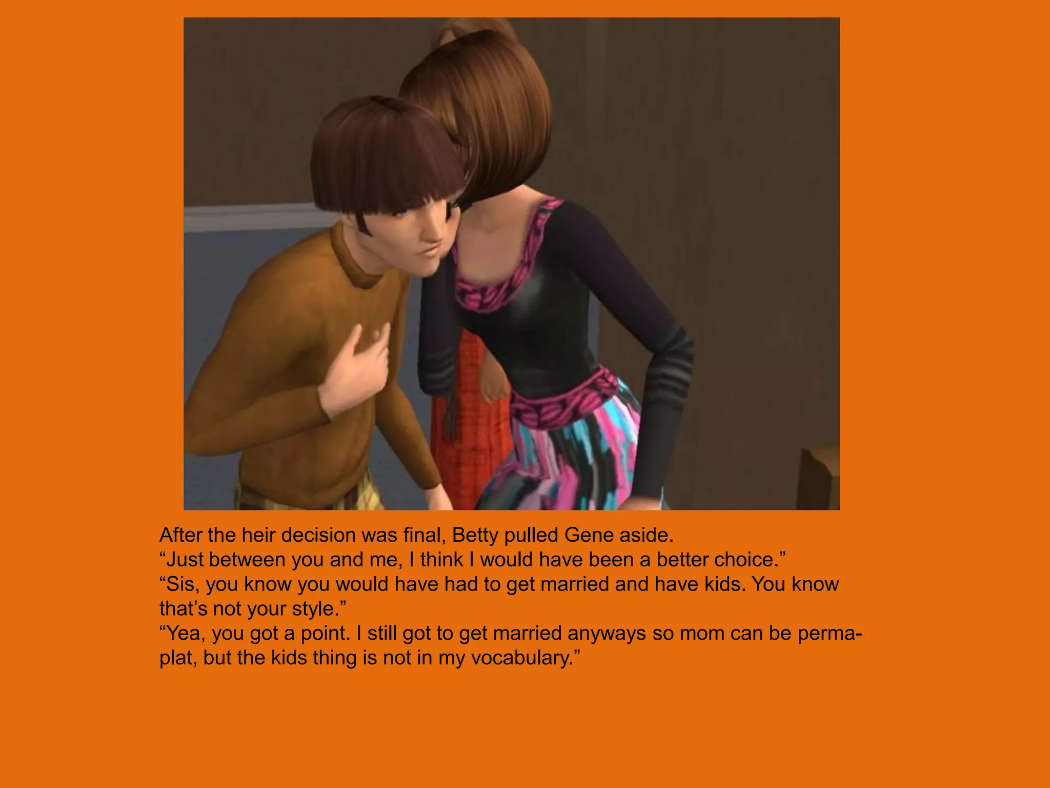 After the heir decision was final, Betty pulled Gene aside.
“Just between you and me, I think I would have been a better choice.”
“Sis, you know you would have had to get married and have kids. You know
that‟s not your style.”
“Yea, you got a point. I still got to get married anyways so mom can be perma-
plat, but the kids thing is not in my vocabulary.”
 