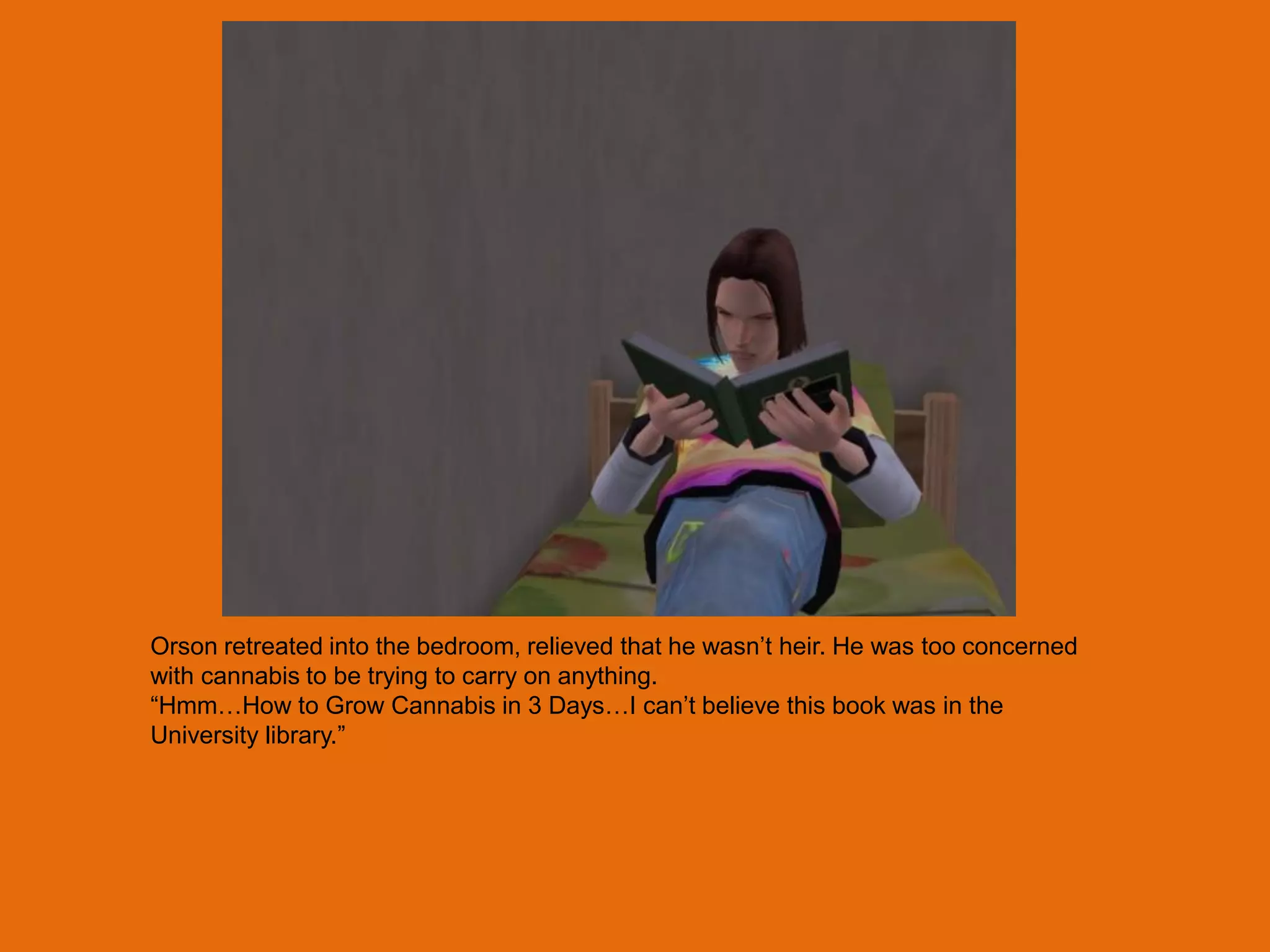 Orson retreated into the bedroom, relieved that he wasn‟t heir. He was too concerned
with cannabis to be trying to carry on anything.
“Hmm…How to Grow Cannabis in 3 Days…I can‟t believe this book was in the
University library.”
 