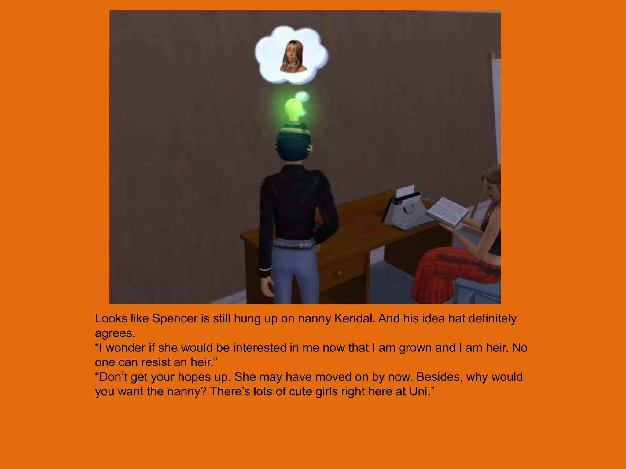 Looks like Spencer is still hung up on nanny Kendal. And his idea hat definitely
agrees.
“I wonder if she would be interested in me now that I am grown and I am heir. No
one can resist an heir.”
“Don‟t get your hopes up. She may have moved on by now. Besides, why would
you want the nanny? There‟s lots of cute girls right here at Uni.”
 