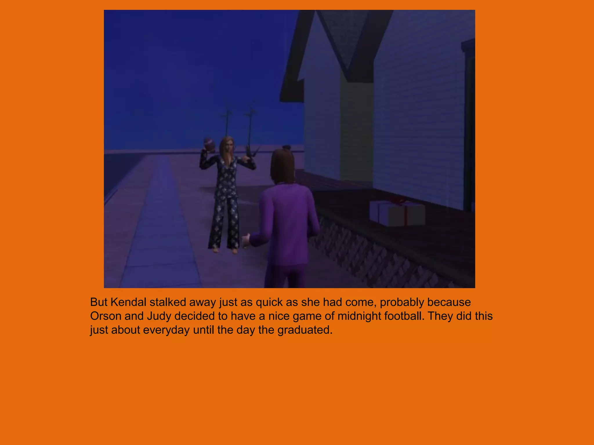But Kendal stalked away just as quick as she had come, probably because
Orson and Judy decided to have a nice game of midnight football. They did this
just about everyday until the day the graduated.
 