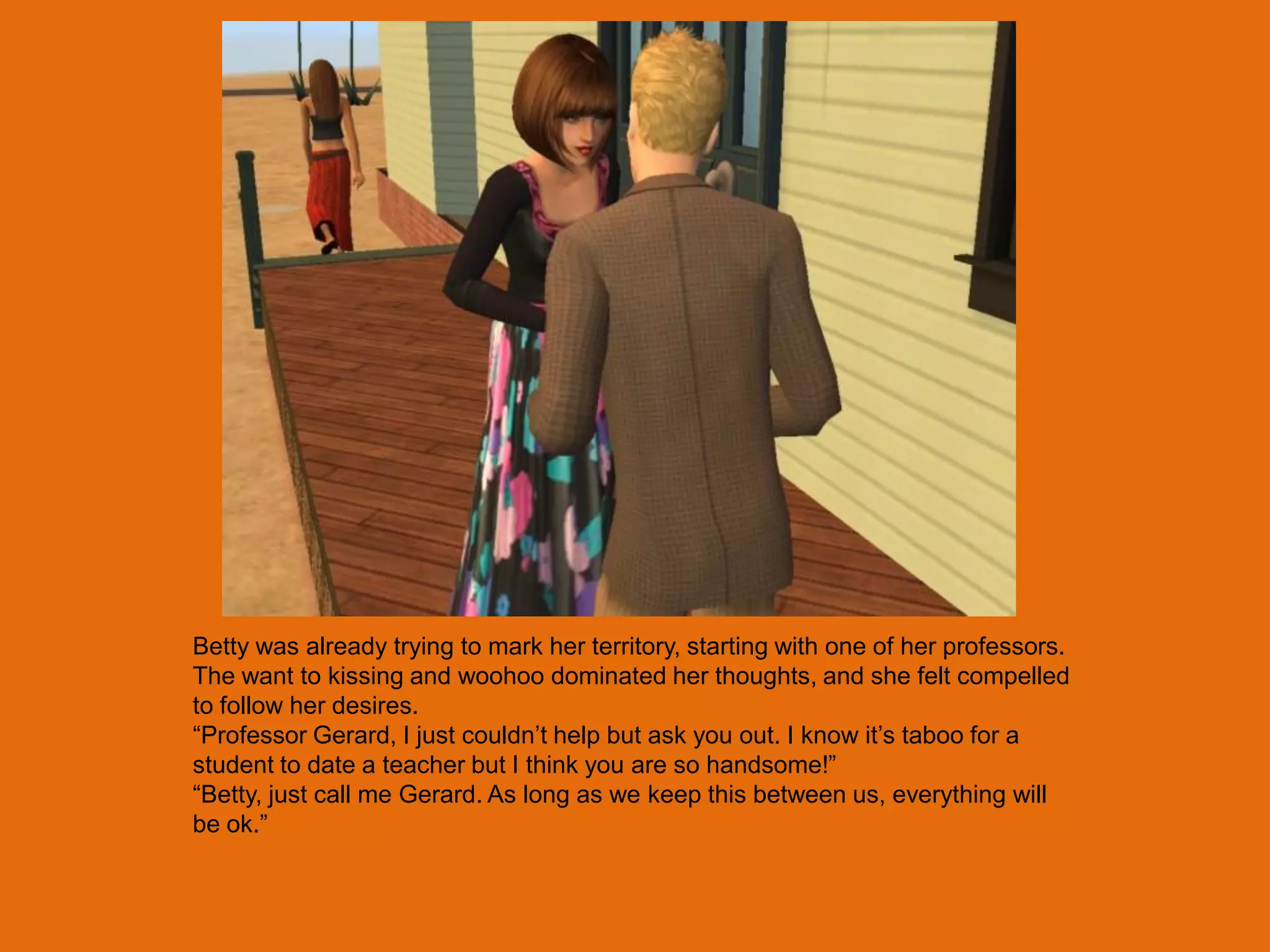 Betty was already trying to mark her territory, starting with one of her professors.
The want to kissing and woohoo dominated her thoughts, and she felt compelled
to follow her desires.
“Professor Gerard, I just couldn‟t help but ask you out. I know it‟s taboo for a
student to date a teacher but I think you are so handsome!”
“Betty, just call me Gerard. As long as we keep this between us, everything will
be ok.”
 