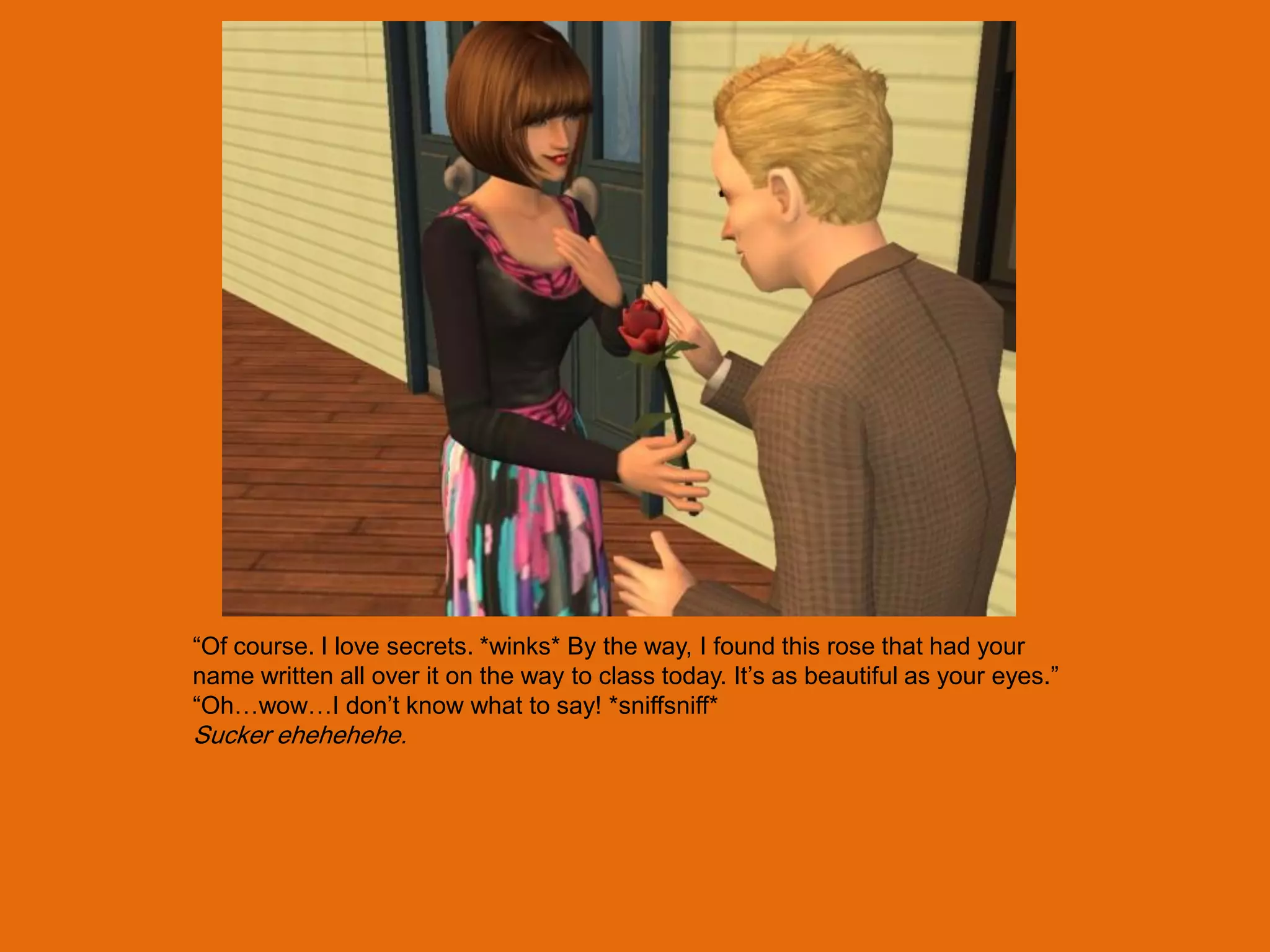 “Of course. I love secrets. *winks* By the way, I found this rose that had your
name written all over it on the way to class today. It‟s as beautiful as your eyes.”
“Oh…wow…I don‟t know what to say! *sniffsniff*
Sucker ehehehehe.
 