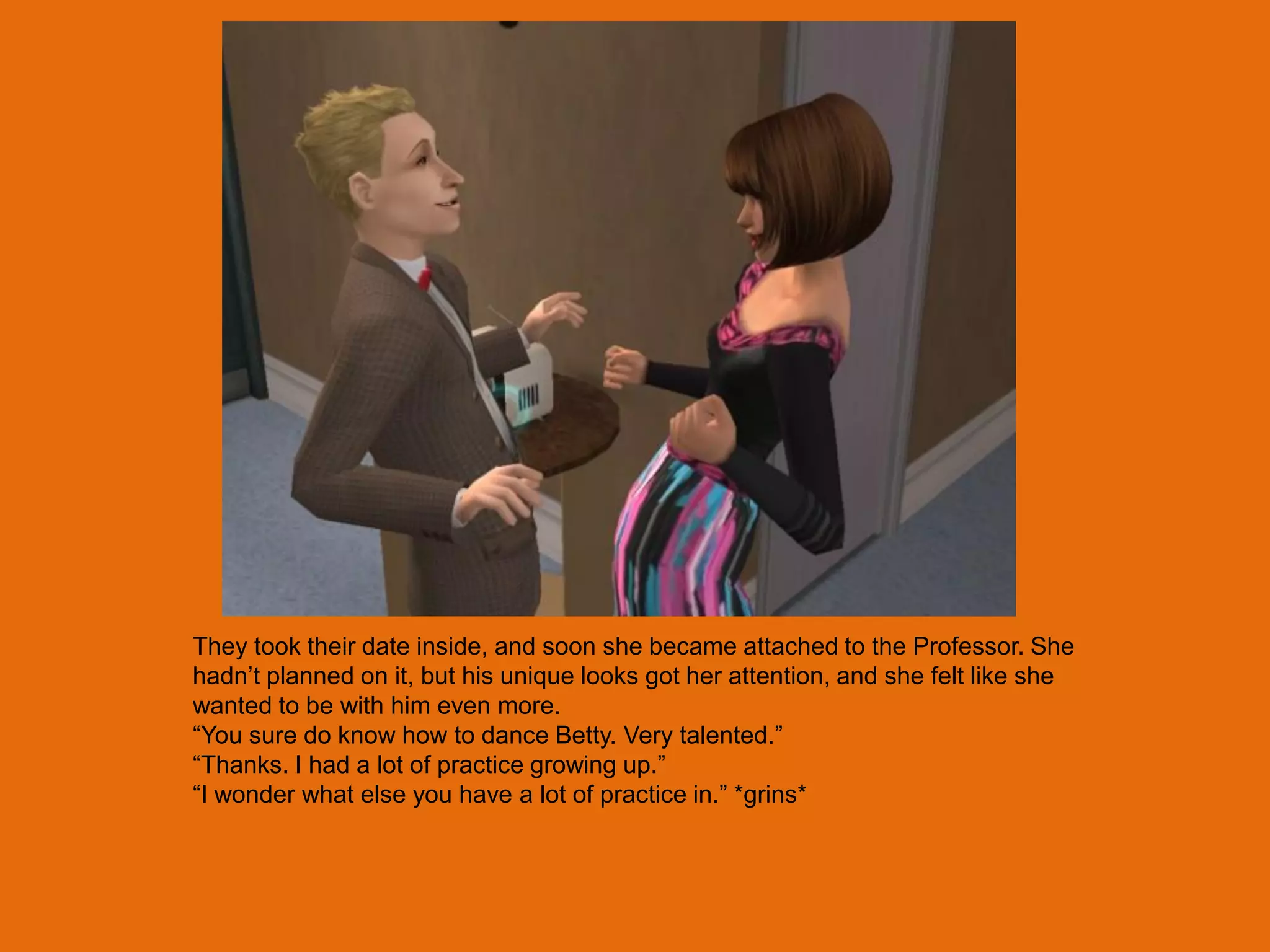 They took their date inside, and soon she became attached to the Professor. She
hadn‟t planned on it, but his unique looks got her attention, and she felt like she
wanted to be with him even more.
“You sure do know how to dance Betty. Very talented.”
“Thanks. I had a lot of practice growing up.”
“I wonder what else you have a lot of practice in.” *grins*
 