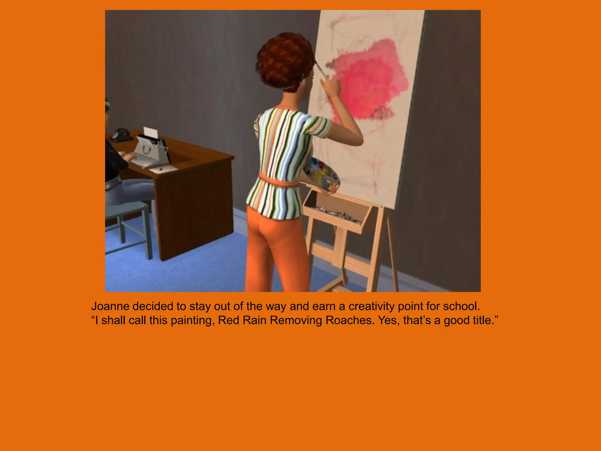 Joanne decided to stay out of the way and earn a creativity point for school.
“I shall call this painting, Red Rain Removing Roaches. Yes, that‟s a good title.”
 