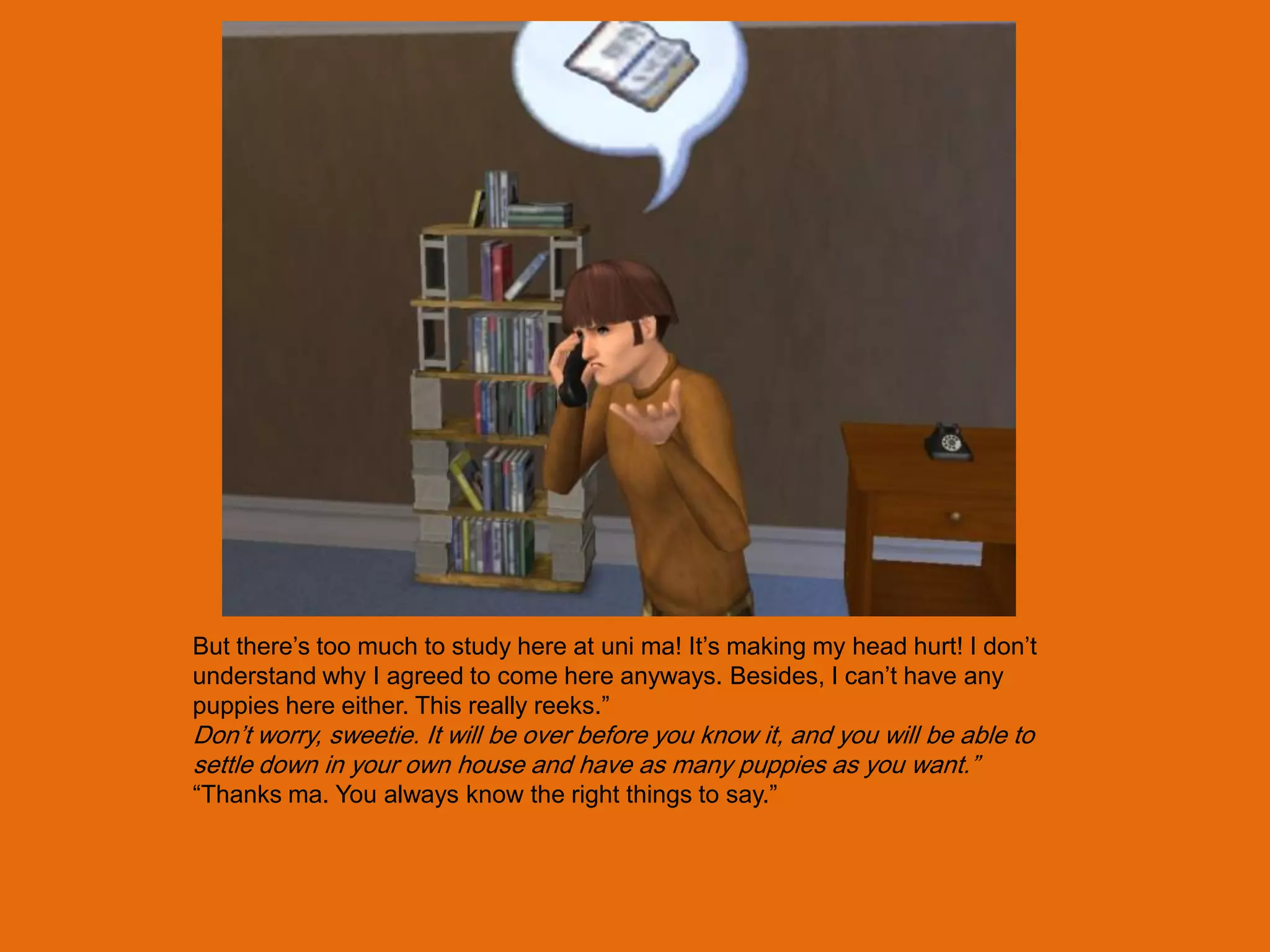 But there‟s too much to study here at uni ma! It‟s making my head hurt! I don‟t
understand why I agreed to come here anyways. Besides, I can‟t have any
puppies here either. This really reeks.”
Don‟t worry, sweetie. It will be over before you know it, and you will be able to
settle down in your own house and have as many puppies as you want.”
“Thanks ma. You always know the right things to say.”
 