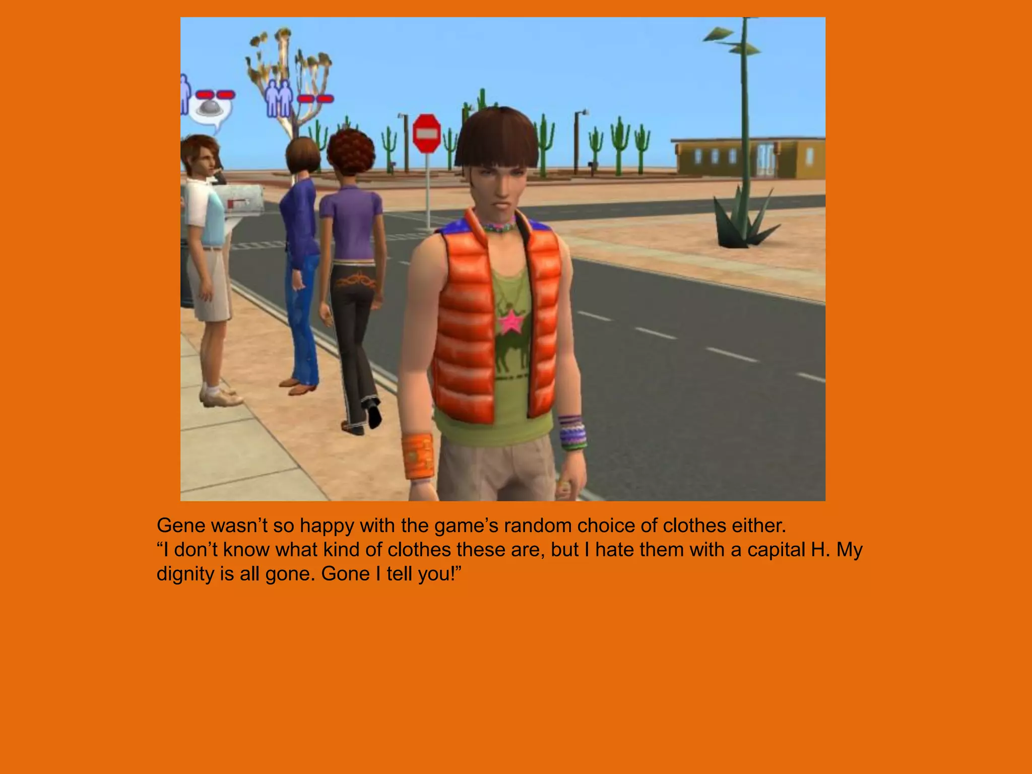 Gene wasn‟t so happy with the game‟s random choice of clothes either.
“I don‟t know what kind of clothes these are, but I hate them with a capital H. My
dignity is all gone. Gone I tell you!”
 