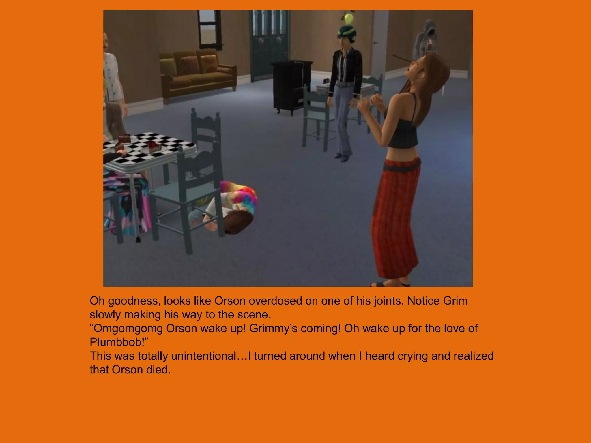 Oh goodness, looks like Orson overdosed on one of his joints. Notice Grim
slowly making his way to the scene.
“Omgomgomg Orson wake up! Grimmy‟s coming! Oh wake up for the love of
Plumbbob!”
This was totally unintentional…I turned around when I heard crying and realized
that Orson died.
 