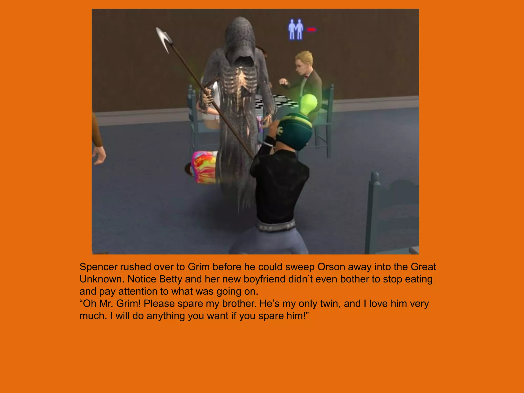 Spencer rushed over to Grim before he could sweep Orson away into the Great
Unknown. Notice Betty and her new boyfriend didn‟t even bother to stop eating
and pay attention to what was going on.
“Oh Mr. Grim! Please spare my brother. He‟s my only twin, and I love him very
much. I will do anything you want if you spare him!”
 