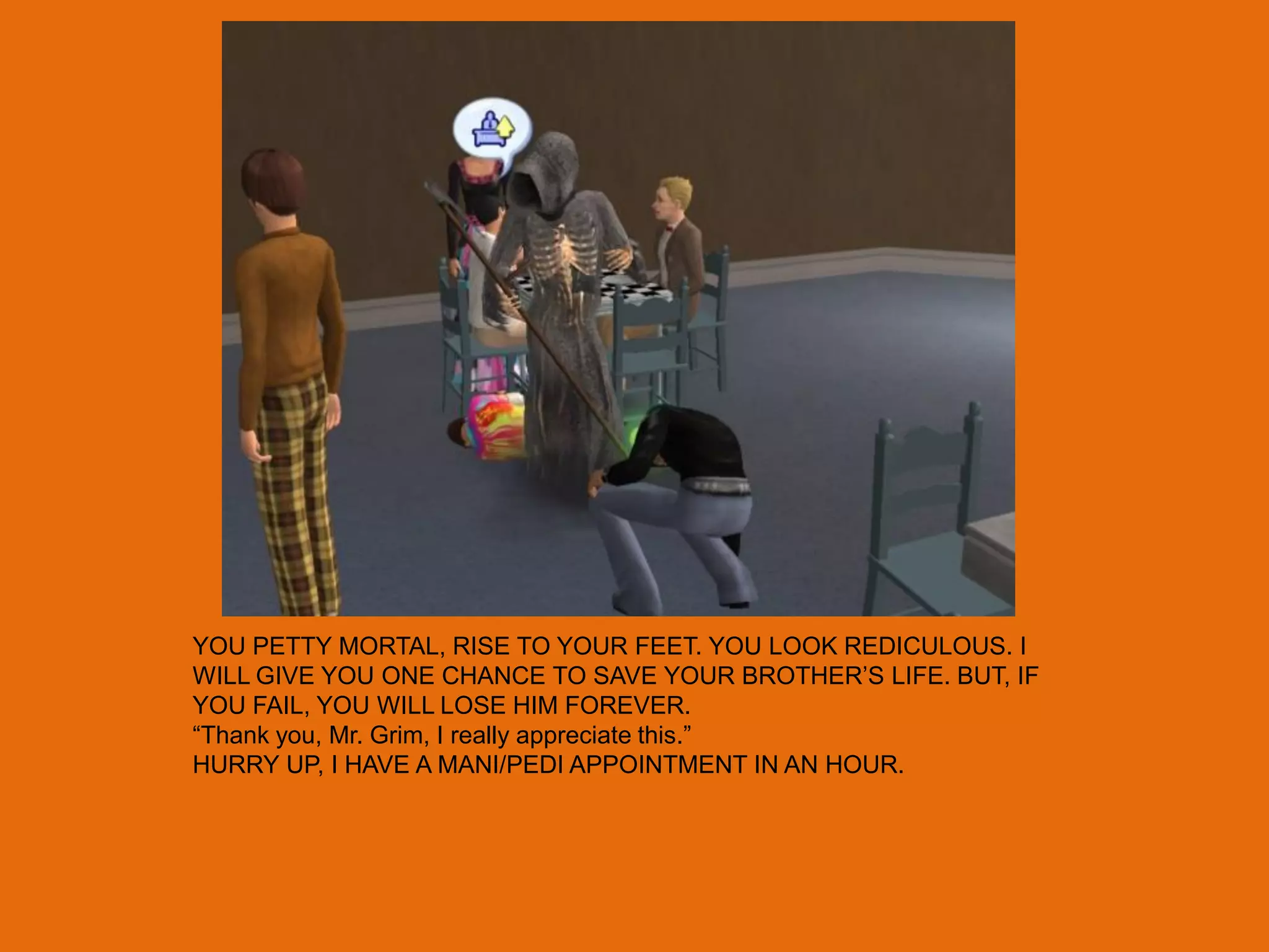 YOU PETTY MORTAL, RISE TO YOUR FEET. YOU LOOK REDICULOUS. I
WILL GIVE YOU ONE CHANCE TO SAVE YOUR BROTHER‟S LIFE. BUT, IF
YOU FAIL, YOU WILL LOSE HIM FOREVER.
“Thank you, Mr. Grim, I really appreciate this.”
HURRY UP, I HAVE A MANI/PEDI APPOINTMENT IN AN HOUR.
 