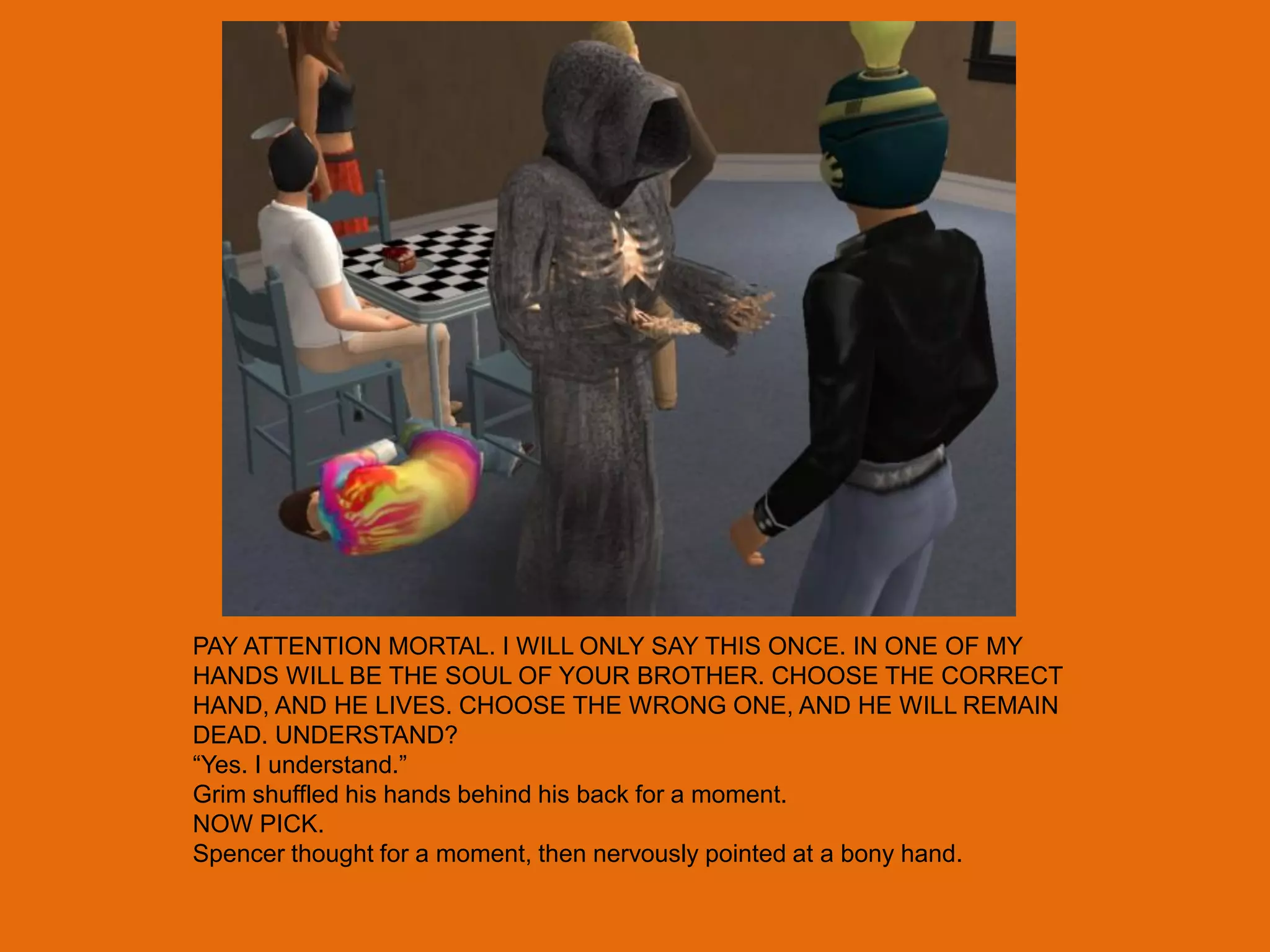 PAY ATTENTION MORTAL. I WILL ONLY SAY THIS ONCE. IN ONE OF MY
HANDS WILL BE THE SOUL OF YOUR BROTHER. CHOOSE THE CORRECT
HAND, AND HE LIVES. CHOOSE THE WRONG ONE, AND HE WILL REMAIN
DEAD. UNDERSTAND?
“Yes. I understand.”
Grim shuffled his hands behind his back for a moment.
NOW PICK.
Spencer thought for a moment, then nervously pointed at a bony hand.
 