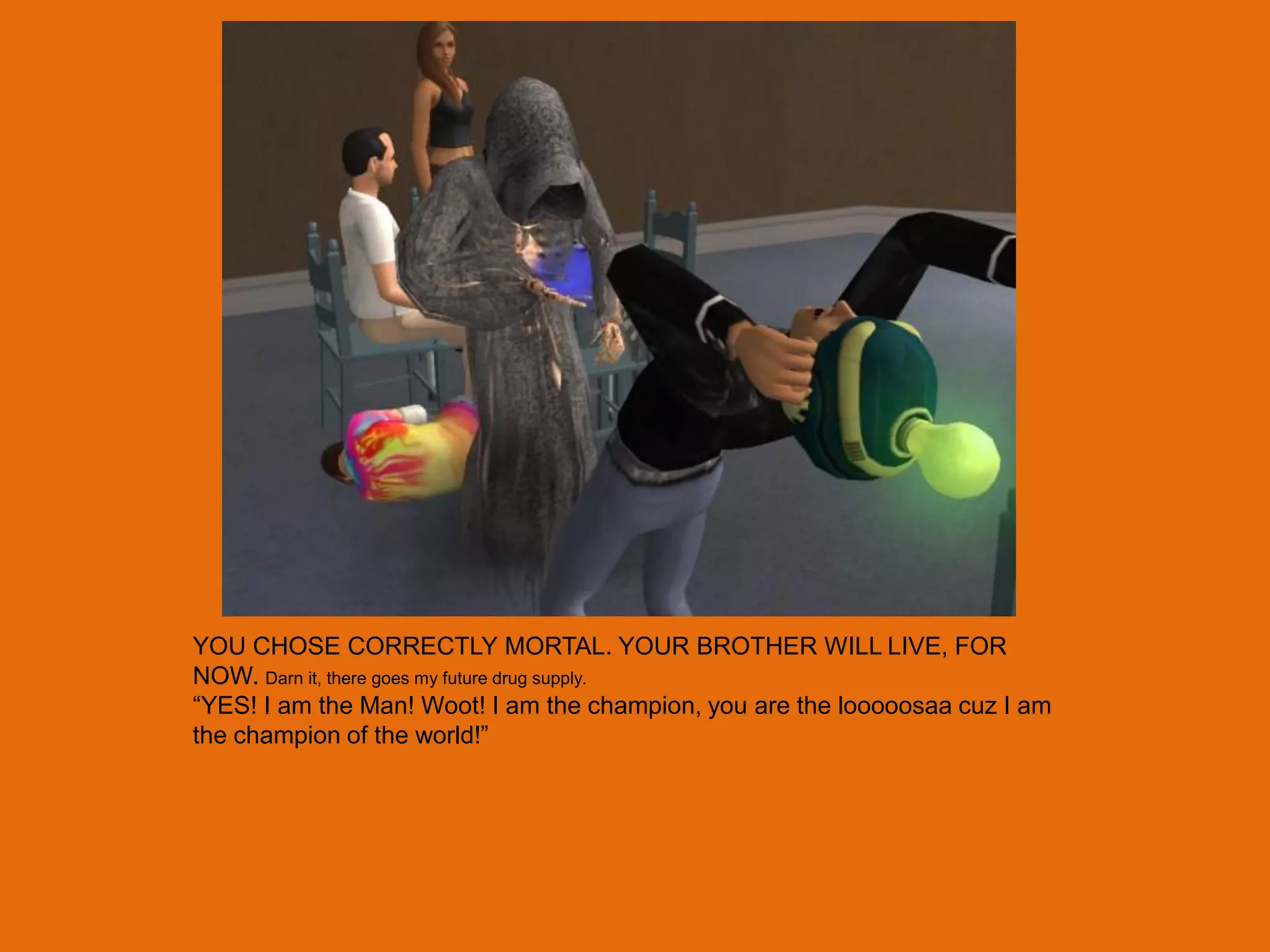YOU CHOSE CORRECTLY MORTAL. YOUR BROTHER WILL LIVE, FOR
NOW. Darn it, there goes my future drug supply.
“YES! I am the Man! Woot! I am the champion, you are the looooosaa cuz I am
the champion of the world!”
 
