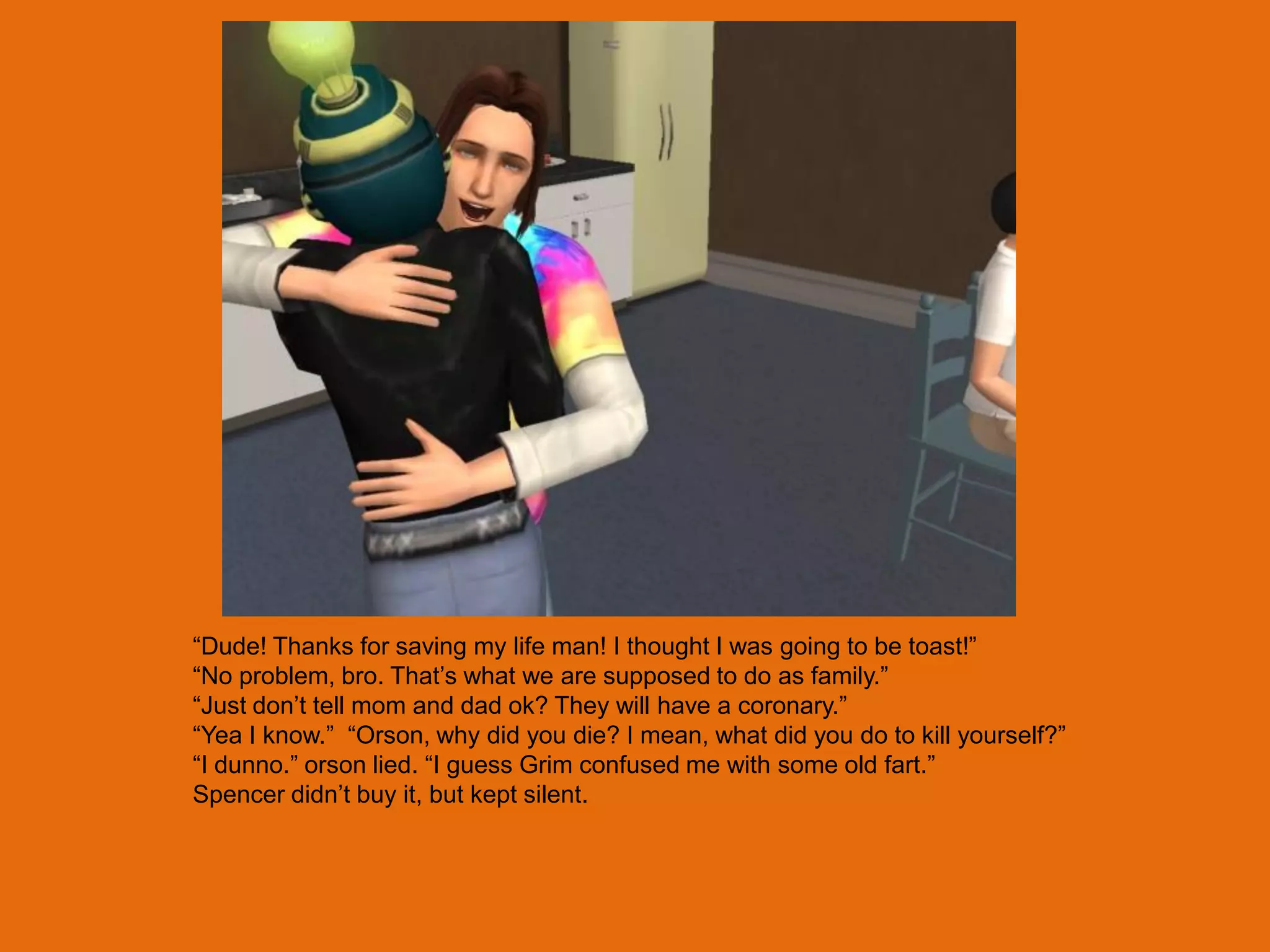 “Dude! Thanks for saving my life man! I thought I was going to be toast!”
“No problem, bro. That‟s what we are supposed to do as family.”
“Just don‟t tell mom and dad ok? They will have a coronary.”
“Yea I know.” “Orson, why did you die? I mean, what did you do to kill yourself?”
“I dunno.” orson lied. “I guess Grim confused me with some old fart.”
Spencer didn‟t buy it, but kept silent.
 