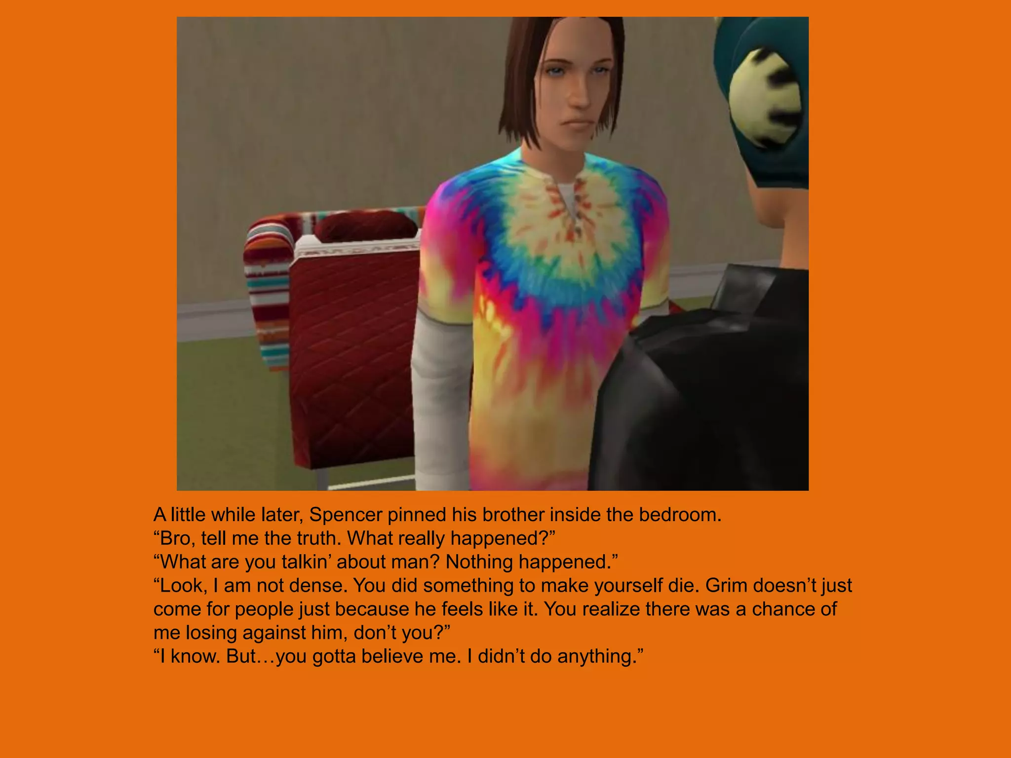 A little while later, Spencer pinned his brother inside the bedroom.
“Bro, tell me the truth. What really happened?”
“What are you talkin‟ about man? Nothing happened.”
“Look, I am not dense. You did something to make yourself die. Grim doesn‟t just
come for people just because he feels like it. You realize there was a chance of
me losing against him, don‟t you?”
“I know. But…you gotta believe me. I didn‟t do anything.”
 