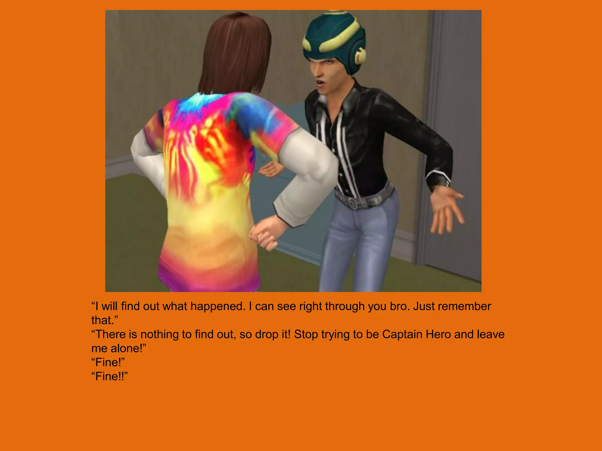 “I will find out what happened. I can see right through you bro. Just remember
that.”
“There is nothing to find out, so drop it! Stop trying to be Captain Hero and leave
me alone!”
“Fine!”
“Fine!!”
 