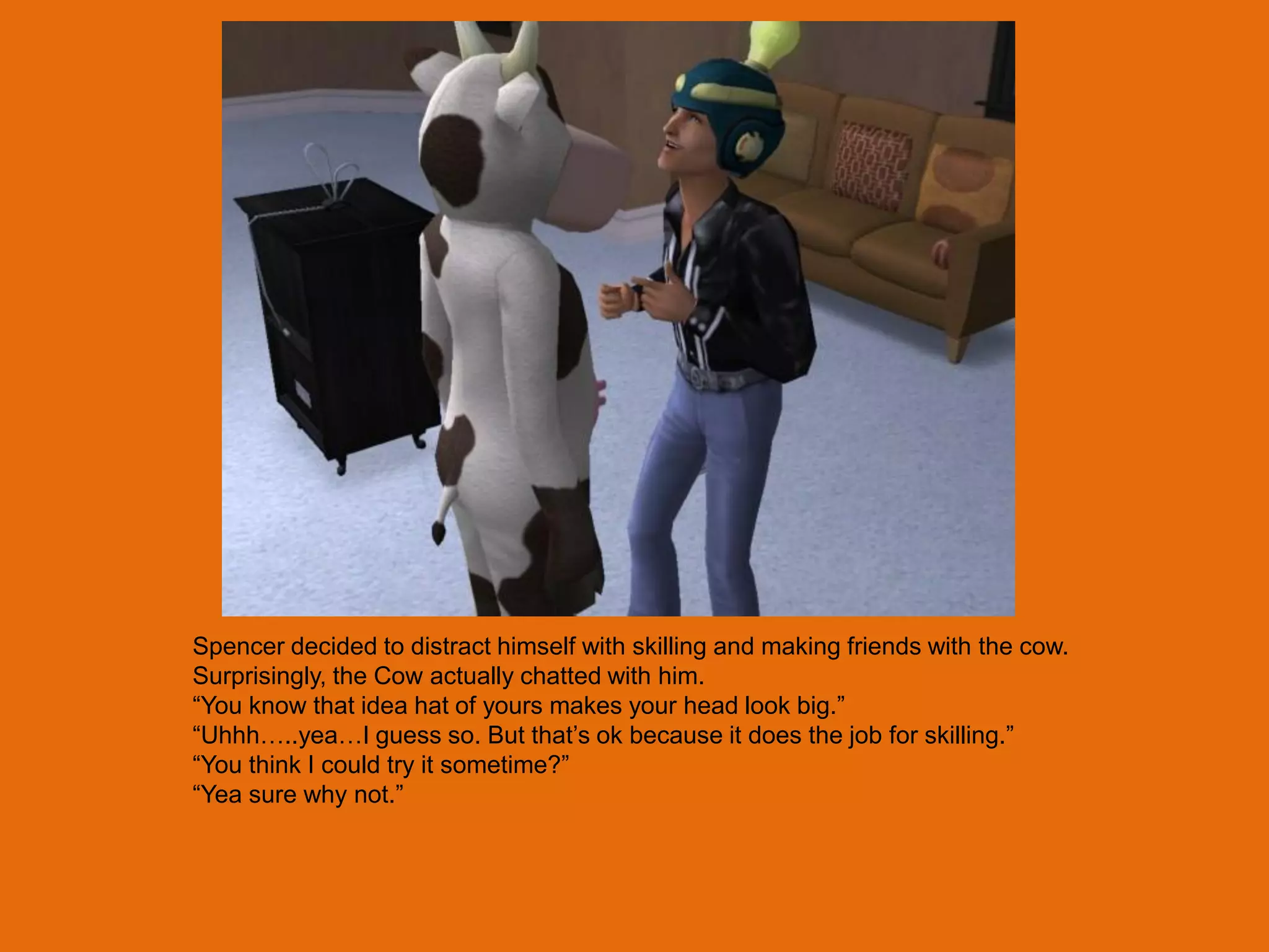 Spencer decided to distract himself with skilling and making friends with the cow.
Surprisingly, the Cow actually chatted with him.
“You know that idea hat of yours makes your head look big.”
“Uhhh…..yea…I guess so. But that‟s ok because it does the job for skilling.”
“You think I could try it sometime?”
“Yea sure why not.”
 