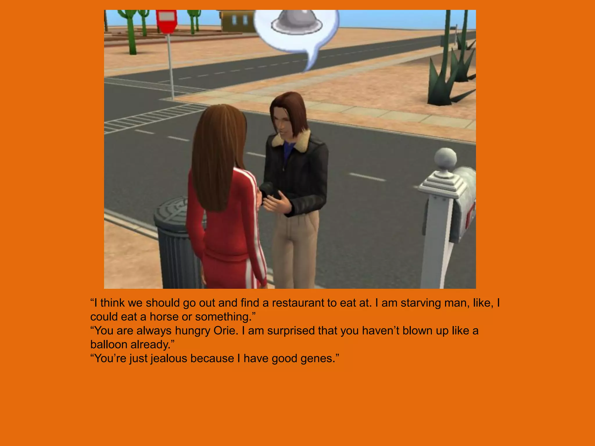 “I think we should go out and find a restaurant to eat at. I am starving man, like, I
could eat a horse or something.”
“You are always hungry Orie. I am surprised that you haven‟t blown up like a
balloon already.”
“You‟re just jealous because I have good genes.”
 